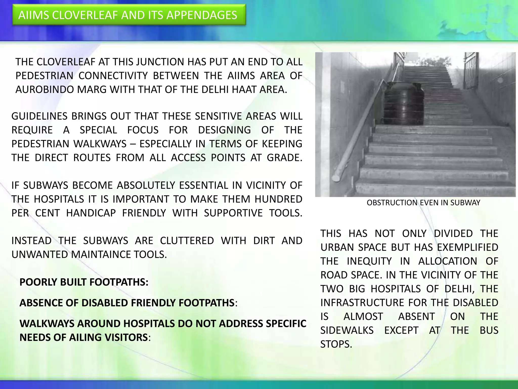 AIIMS CLOVERLEAF AND ITS APPENDAGES


THE CLOVERLEAF AT THIS JUNCTION HAS PUT AN END TO ALL
PEDESTRIAN CONNECTIVITY BETWEEN THE AIIMS AREA OF
AUROBINDO MARG WITH THAT OF THE DELHI HAAT AREA.

GUIDELINES BRINGS OUT THAT THESE SENSITIVE AREAS WILL
REQUIRE A SPECIAL FOCUS FOR DESIGNING OF THE
PEDESTRIAN WALKWAYS – ESPECIALLY IN TERMS OF KEEPING
THE DIRECT ROUTES FROM ALL ACCESS POINTS AT GRADE.

IF SUBWAYS BECOME ABSOLUTELY ESSENTIAL IN VICINITY OF
THE HOSPITALS IT IS IMPORTANT TO MAKE THEM HUNDRED              OBSTRUCTION EVEN IN SUBWAY
PER CENT HANDICAP FRIENDLY WITH SUPPORTIVE TOOLS.
                                                        THIS HAS NOT ONLY DIVIDED THE
INSTEAD THE SUBWAYS ARE CLUTTERED WITH DIRT AND
                                                        URBAN SPACE BUT HAS EXEMPLIFIED
UNWANTED MAINTAINCE TOOLS.
                                                        THE INEQUITY IN ALLOCATION OF
                                                        ROAD SPACE. IN THE VICINITY OF THE
 POORLY BUILT FOOTPATHS:
                                                        TWO BIG HOSPITALS OF DELHI, THE
 ABSENCE OF DISABLED FRIENDLY FOOTPATHS:                INFRASTRUCTURE FOR THE DISABLED
                                                        IS ALMOST ABSENT ON THE
 WALKWAYS AROUND HOSPITALS DO NOT ADDRESS SPECIFIC
                                                        SIDEWALKS EXCEPT AT THE BUS
 NEEDS OF AILING VISITORS:
                                                        STOPS.
 
