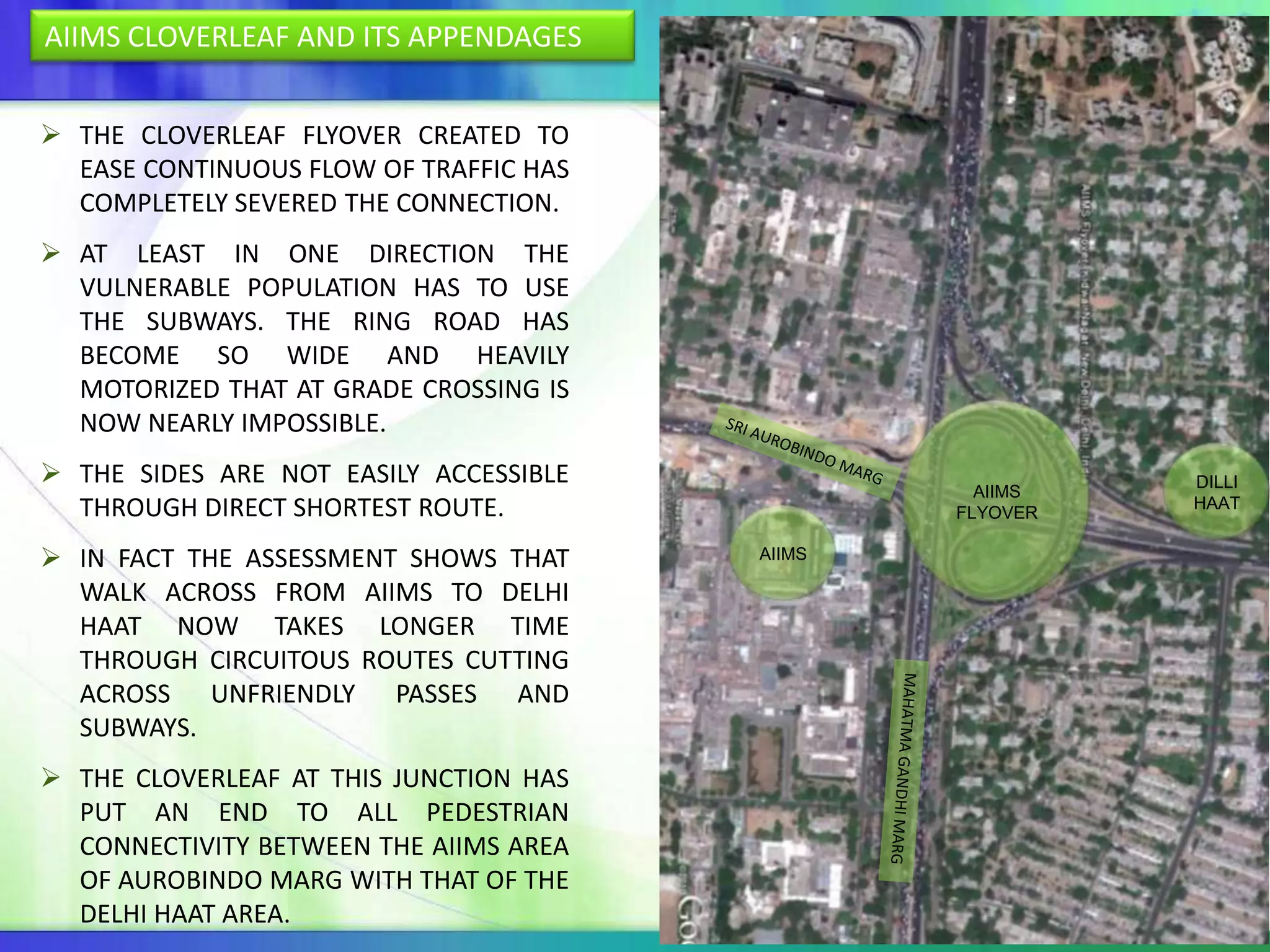 AIIMS CLOVERLEAF AND ITS APPENDAGES


 THE CLOVERLEAF FLYOVER CREATED TO
  EASE CONTINUOUS FLOW OF TRAFFIC HAS
  COMPLETELY SEVERED THE CONNECTION.
 AT LEAST IN ONE DIRECTION THE
  VULNERABLE POPULATION HAS TO USE
  THE SUBWAYS. THE RING ROAD HAS
  BECOME SO WIDE AND HEAVILY
  MOTORIZED THAT AT GRADE CROSSING IS
  NOW NEARLY IMPOSSIBLE.
 THE SIDES ARE NOT EASILY ACCESSIBLE                     DILLI
                                                  AIIMS
  THROUGH DIRECT SHORTEST ROUTE.                FLYOVER
                                                          HAAT


 IN FACT THE ASSESSMENT SHOWS THAT     AIIMS

  WALK ACROSS FROM AIIMS TO DELHI
  HAAT NOW TAKES LONGER TIME
  THROUGH CIRCUITOUS ROUTES CUTTING
  ACROSS UNFRIENDLY PASSES AND
  SUBWAYS.
 THE CLOVERLEAF AT THIS JUNCTION HAS
  PUT AN END TO ALL PEDESTRIAN
  CONNECTIVITY BETWEEN THE AIIMS AREA
  OF AUROBINDO MARG WITH THAT OF THE
  DELHI HAAT AREA.
 