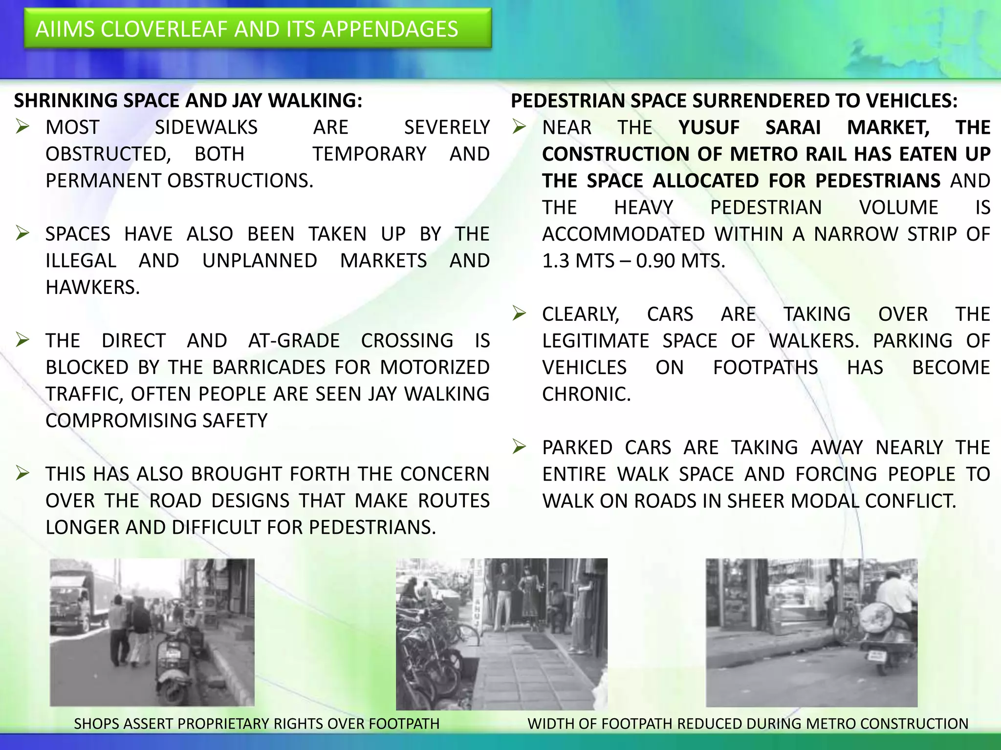 AIIMS CLOVERLEAF AND ITS APPENDAGES

SHRINKING SPACE AND JAY WALKING:               PEDESTRIAN SPACE SURRENDERED TO VEHICLES:
 MOST        SIDEWALKS      ARE      SEVERELY  NEAR THE YUSUF SARAI MARKET, THE
   OBSTRUCTED, BOTH          TEMPORARY AND        CONSTRUCTION OF METRO RAIL HAS EATEN UP
   PERMANENT OBSTRUCTIONS.                        THE SPACE ALLOCATED FOR PEDESTRIANS AND
                                                  THE    HEAVY     PEDESTRIAN VOLUME     IS
 SPACES HAVE ALSO BEEN TAKEN UP BY THE           ACCOMMODATED WITHIN A NARROW STRIP OF
   ILLEGAL AND UNPLANNED MARKETS AND              1.3 MTS – 0.90 MTS.
   HAWKERS.
                                                CLEARLY, CARS ARE TAKING OVER THE
 THE DIRECT AND AT-GRADE CROSSING IS             LEGITIMATE SPACE OF WALKERS. PARKING OF
   BLOCKED BY THE BARRICADES FOR MOTORIZED        VEHICLES ON FOOTPATHS HAS BECOME
   TRAFFIC, OFTEN PEOPLE ARE SEEN JAY WALKING     CHRONIC.
   COMPROMISING SAFETY
                                                PARKED CARS ARE TAKING AWAY NEARLY THE
 THIS HAS ALSO BROUGHT FORTH THE CONCERN         ENTIRE WALK SPACE AND FORCING PEOPLE TO
   OVER THE ROAD DESIGNS THAT MAKE ROUTES         WALK ON ROADS IN SHEER MODAL CONFLICT.
   LONGER AND DIFFICULT FOR PEDESTRIANS.




     SHOPS ASSERT PROPRIETARY RIGHTS OVER FOOTPATH   WIDTH OF FOOTPATH REDUCED DURING METRO CONSTRUCTION
 