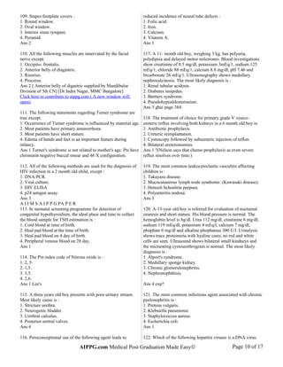 109. Stapes footplate covers :
1. Round window.
2. Oval window.
3. Interior sinus tympani.
4. Pyramid.
Ans 2
110. All the following muscles are innervated by the facial
nerve except.
1. Occipito- frontalis.
2. Anterior belly of diagastric.
3. Risorius.
4. Procerus.
Ans 2 [ Anterior belly of digastric supplied by Mandibular
Division of 5th CN] [Dr Indra Nagar, MMC Bangalore]
Click here to contribute to aippg.com ( A new window will
open)
111. The following statements regarding Turner syndrome are
true except.
1. Occurrence of Turner syndrome is influenced by material age.
2. Most patients have primary amenorrhoea.
3. Most patients have short stature.
4. Edema of hands and feet is an important feature during
infancy.
Ans 1 Turner's syndrome is not related to mother's age. Pts have
chromatin negative buccal smear and 46 X configuration.
112. All of the following methods are used for the diagnosis of
HIV infection in a 2 month old child, except :
1. DNA-PCR.
2. Viral culture.
3. HIV ELISA
4. p24 antigen assay.
Ans 3
A I I M S A I P P G PA P E R
113. In neonatal screening programme for detection of
congenital hypothyroidism, the ideal place and time to collect
the blood sample for TSH estimation is :
1. Cord blood at time of birth.
2. Heal pad blood at the time of birth.
3. Heal pad blood on 4 day of birth.
4. Peripheral venous blood on 28 day.
Ans 1
114. The Pin index code of Nitrous oxide is :
1. 2, 5.
2. 1,5.
3. 3,5.
4. 2,6.
Ans 1 Lee's
115. A three years old boy presents with poor urinary stream.
Most likely cause is :
1. Stricture urethra.
2. Neurogenic bladder.
3. Urethral calculus.
4. Posterior uretral valves.
Ans 4
116. Peroconceptional use of the following agent leads to
reduced incidence of neural tube defects :
1. Folic acid.
2. Iron.
3. Calcium.
4. Vitamin A.
Ans 1
117. A 11- month old boy, weighing 3 kg, has polyuria,
polydipsia and delayed motor milestones. Blood investigations
show creatinine of 0.5 mg/dl, potassium 3mEq/1, sodium 125
mEq/1, chloride 88 mEq/1, calcium 8.8 mg/dl, pH 7.46 and
brcarbonate 26 mEq/1. Ultrasonography shows medullary
nephrocalcinosis. The most likely diagnosis is :
1. Renal tubular acidosis.
2. Diabetes insipidus.
3. Bartters syndrome.
4. Pseudohypoaldosteronism.
Ans 3 ghai page 384
118. The treatment of choice for primary grade V vesico-
ureteric reflux involving both kidneys in a 6 month old boy is:
1. Antibiotic prophylaxis.
2. Ureteric reimplantation.
3. Cystoscopy followed by subureteric injection of teflon.
4. Bilateral ureterostomies.
Ans 1 ?(Nelson says that chemo prophylaxis as even severe
reflux resolves over time.)
119. The most common leukocytoclastic vasculitis affecting
children is :
1. Takayasu disease.
2. Mucocutaneous lymph node syndrome. (Kawasaki disease).
3. Henoch Schonlein purpura.
4. Polyarteritis nodosa.
Ans 3
120. A-13-year old boy is referred for evaluation of nocturnal
enuresis and short stature. His blood pressure is normal. The
hemoglobin level is 8g/dl. Urea 112 mg/dl, creatinine 6 mg/dl,
sodium 119 mEq/dl, potassium 4 mEq/l, calcium 7 mg/dl,
phophate 6 mg/dl and alkaline phophatase 300 U/l. Urinalysis
shows trace proteinuria with hyaline casts; no red and white
cells are seen. Ultrasound shows bilateral small kindneys and
the micturating cystourethrogram is normal. The most likely
diagnosis is :
1. Alport's syndrome.
2. Medullary sponge kidney.
3. Chronic glomerulonephritis.
4. Nephronophthisis.
Ans 4 exp?
121. The most common infectious agent associated with chronic
pyelonephritis is :
1. Proteus vulgaris.
2. Klebsiella pneumonie.
3. Staphylococcus aureus.
4. Escherichia coli.
Ans 1
122. Which of the following hepatitis viruses is a DNA virus:
AIPPG.com Medical Post Graduation Made Easy© Page 10 of 17
 