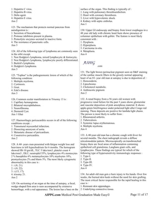 1. Hepatitis C virus.
2. Hepatitis B virus.
3. Delta agent.
4. Hepatitis E virus.
Ans 2
123. The mechanism that protects normal pancreas from
autodigestion is :
1. Secretion of biocarbonate.
2. Protease inhibitors present in plasma.
3. Proteolytic enzymes secreted in inactive form.
4. The resistance of pancreatic cells.
Ans 3
124. All of the following type of lymphoma are commonly seen
in the orbit except.
1. Non Hodgkin's lymphoma, mixed lymphocytic & histiocytic.
2. Non Hodgkin's lymphoma, lymphocytic poorly differentiated.
3. Burkitt's lymphoma.
4. Hodgkin's lymphoma.
Ans 3
125. "Tophus" is the pathognomonic lesion of which of the
following condition:
1. Multiple myeloma.
2. Cystinosis.
3. Gout.
4. Eale's disease.
Ans 3
126. Common ocular manifestation in Trisomy 13 is :
1. Capillary hemangioma.
2. Bilateral microphthalmos.
3. Neurofibroma.
4. Dermoid Cyst.
Ans 1 Ghai
127. Haemorrhagic pericacarditis occurs in all of the following
conditions except. :
1. Transmural myocardial infarction.
2. Dissecting aneurysm of aorta.
3. Metastatic disease of pericardium.
4. Constrictive pericarditis.
Ans 2
128. A 60- years man presented with fatigue weight loss and
heaviness in left hypochodrium for 6 months. The hemogram
showed Hb 10 gm/dL, TLC 5 laks/mm3, platelet count 4
laks/mm3 , DLC; neutrophil 55%, lymphocytes 4% montocytes
2 % basophiles 6% metamyelocytes 10% myeloytes 18%,
promyelocytes 2% and blasts 3%. The most likely cytogenetic
abnormality in this case is :
1. t (8; 21).
2. t (9; 22).
3. t (15; 17).
4. trisomy 21.
Ans 2
129. On sectioning of an organ at the time of autopsy, a focal,
wedge-shaped firm area is seen accompanied by extensive
hemorrhage, with a red appearance. The lesion has a base on the
surface of the organ. This finding is typically of :
1. Lung with pulmonary thromboembolism.
2. Heart with coronary thrombosis.
3. Liver with hypovolemic shock.
4. Kidney with septic embolus.
Ans 1
130. Upper GI endoscopy and biopsy from lower esophagus in a
48 year old lady with chronic heart burn shows presence of
columner epithelium with goblet. The feature is most likely
consistent with :
1. Dysplasia.
2. Hyperplasia.
3. Carcinoma in-situ.
4. Metaplasia.
Ans 4
.com
131. The light brown perinuclear pigment seen on H&F staining
of the cardiac muscle fibers in the grossly normal appearing
heart of an 83- year old man at autopsy is due to deposition of. :
1. Hemosiderin.
2. Lipochrome.
3. Cholesterol metabolic.
4. Anthracotic pigment.
Ans 2
132. A renal biopsy from a 56 years old women with
progressive renal failure for the past 3 years shows glomerular
and vascular deposition of pink amorphous material. It shows
apple-green birefringence under polarized light after Congo red
staining. These deposits are positive for lambda light chains.
The person is most likely to suffer from :
1. Rheumatoid arthritis.
2. Tuberculosis.
3. Systemic lupus erythematosus.
4. Multiple myeloma.
Ans 4
133. A 40-year-old man has a chronic cough with fever for
several months. The chest radiograph reveals a diffuse
reticulonodular pattern. Microscopically on transbronchial
biopsy there are focal areas of inflammation containing
epithelioid cell granuloma, Langhans giant cells, and
lymphocytes. These findings are typical for which of the
following type of hypersensitivity immunologic responses :
1. Type-I.
2. Type-II.
3. Type-III.
4. Type-IV.
Ans 4
134. An adult old man gets a burn injury to his hands. Over few
weeks, the burned skin heals without the need for skin grafting.
The most critical factor responsible for the rapid healing in this
case is :
1. Remnant skin appendages.
2. Underlying connective tissue.
AIPPG.com Medical Post Graduation Made Easy© Page 11 of 17
 
