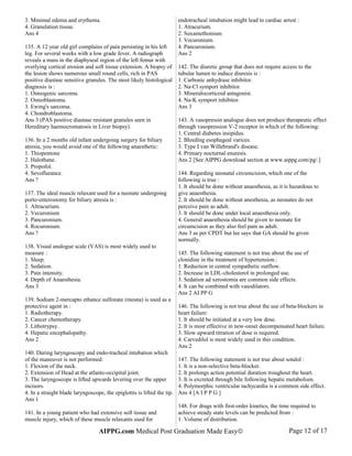 3. Minimal edema and erythema.
4. Granulation tissue.
Ans 4
135. A 12 year old girl complains of pain persisting in his left
leg. For several weeks with a low grade fever. A radiograph
reveals a mass in the diaphyseal region of the left femur with
overlying cortical erosion and soft tissue extension. A biopsy of
the lesion shows numerous small round cells, rich in PAS
positive diastase sensitive granules. The most likely histological
diagnosis is :
1. Osteogenic sarcoma.
2. Osteoblastoma.
3. Ewing's sarcoma.
4. Chondroblastoma.
Ans 3 (PAS positive diastase resistant granules seen in
Hereditary haemocromatosis in Liver biopsy)
136. In a 2 months old infant undergoing surgery for biliary
atresia, you would avoid one of the following anaesthetic:
1. Thiopentone
2. Halothane.
3. Propofol.
4. Sevoflurance.
Ans ?
137. The ideal muscle relaxant used for a neonate undergoing
porto-enterostomy for biliary atresia is :
1. Altracurium.
2. Vecuronium
3. Pancuronium.
4. Rocuronium.
Ans ?
138. Visual analogue scale (VAS) is most widely used to
measure :
1. Sleep.
2. Sedation.
3. Pain intensity.
4. Depth of Anaesthesia.
Ans 3
139. Sodium 2-mercapto ethance sulfonate (mesna) is used as a
protective agent in :
1. Radiotherapy.
2. Cancer chemotherapy.
3. Lithotrypsy.
4. Hepatic encephalopathy.
Ans 2
140. During laryngoscopy and endo-tracheal intubation which
of the maneuver is not performed:
1. Flexion of the neck.
2. Extension of Head at the atlanto-occipital joint.
3. The laryngoscope is lifted upwards levering over the upper
incisors.
4. In a straight blade laryngoscope, the epiglottis is lifted the tip.
Ans 1
141. In a young patient who had extensive soft tissue and
muscle injury, which of these muscle relaxants used for
endotracheal intubation might lead to cardiac arrest :
1. Atracurium.
2. Suxamethonium.
3. Vecuronium.
4. Pancuronium.
Ans 2
142. The diuretic group that does not require access to the
tubular lumen to induce diuresis is :
1. Carbonic anhydrase inhibitor.
2. Na-Cl symport inhibitor.
3. Mineralocorticoid antagonist.
4. Na-K symport inhibitor.
Ans 3
143. A vasopressin analogue does not produce therapeutic effect
through vasopression V-2 receptor in which of the following:
1. Central diabetes insipidus.
2. Bleeding esophageal varices.
3. Type I van Willebrand's disease.
4. Primary nocturnal enuresis.
Ans 2 [See AIPPG download section at www.aippg.com/pg/.]
144. Regarding neonatal circumcision, which one of the
following is true :
1. It should be done without anaesthesia, as it is hazardous to
give anaesthesia.
2. It should be done without anesthesia, as neonates do not
perceive pain as adult.
3. It should be done under local anaesthesia only.
4. General anaesthesia should be given to neonate for
circumcision as they also feel pain as adult.
Ans 3 as per CPDT but lee says that GA should be given
normally.
145. The following statement is not true about the use of
clonidine in the treatment of hypertension.:
1. Reduction in central sympathetic outflow.
2. Increase in LDL-cholesterol in prolonged use.
3. Sedation ad xerostomia are common side effects.
4. It can be combined with vasodilators.
Ans 2 AI PP G
146. The following is not true about the use of beta-blockers in
heart failure:
1. It should be initiated at a very low dose.
2. It is most effective in new-onset decompensated heart failure.
3. Slow upward titration of dose is required.
4. Carvedilol is most widely used in this condition.
Ans 2
147. The following statement is not true about sotalol :
1. It is a non-selective beta-blocker.
2. It prolongs action potential duration troughout the heart.
3. It is excreted through bile following hepatic metabolism.
4. Polymorphic ventricular tachycardia is a common side effect.
Ans 4 [A I P P G ]
148. For drugs with first-order kinetics, the time required to
achieve steady state levels can be predicted from :
1. Volume of distribution.
AIPPG.com Medical Post Graduation Made Easy© Page 12 of 17
 