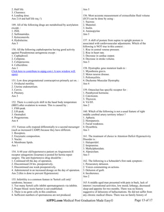 2. Half life.
3. Clearance.
4. Loading dose.
Ans 2 (4 and half life req //)
149. All of the following drugs are metabolised by acetylation
except. :
1. INH.
2. Sulfonamides.
3. Ketoconazole.
4. Hydralazine.
Ans 3
150. All the following cephalosporins having good activity
against Pseudomonas aerugenosa except :
1. Cephadroxil.
2. Cefepime.
3. Cefoperazone.
4. Ceftazidime.
Ans 1
Click here to contribute to aippg.com ( A new window will
open)
151. Low dose progestational contraceptives primarly act on. :
1. Oviductal motility.
2. Uterine endometrium.
3. Cervix.
4. Pituitary.
Ans 3
152. There is a mid-cycle shift in the basal body temperature
(BBT) after ovulation in women. This is caused by :
1. FSH-peak.
2. LH-peak.
3. Oestradiol.
4. Progesterone.
Ans 4
153. Various cells respond differentially to a second messenger
(such as increased CAMP) because they have different.
1. Receptors.
2. Enzymatic composition.
3. Nuclei.
4. Membrane lipids.
Ans 1
154. A 60 year old hypertensive patient on Angiotensin II
receptor antagonists (losartan) is posted for hernia repair
surgery. The anti-hypertensive drug should be :
1. Continued till the day of operation.
2. Discontinued 24 hrs. preoperatively.
3. Discontinued one week preoperatively.
4. Administered in an increased dosage on the day of operation.
Ans 2 (this is done to prevent Hypotension)
155. Infertility is a common feature in 'Sertoli cell only'
syndrome, because :
1. Too many Sertoli cells inhibit spermatogenesis via inhibin.
2. Proper blood -testis barrier is not established.
3. There is no germ cells in this condition.
4. Sufficient numbers of spermatozoa are not produced.
Ans 3
156. Most accurate measurement of extracellular fluid volume
(ECF) can be done by using :
1. Sucrose.
2. Mannitol.
3. Inulin.
4. Aminopyrine
Ans 3
157. A shift of posture from supine to upright posture is
associated with cardiovasucular adjustments. Which of the
following is NOT true in this context :
1. Rise in central venous pressure.
2. Rise in heart rate.
3. Decrease in cardiac output.
4. Decrease in stroke volume.
Ans 3
158. Dystrophic gene mutation leads to :
1. Myasthenia gravis.
2. Motor neuron disease.
3. Poliomyelitis.
4. Duchenne Muscular Dystrophy.
Ans 4
159. Osteoclast has specific receptor for :
1. Parathyroid hormone.
2. Calcitionin.
3. Thyroxin.
4. Vit D3.
Ans 2
160. Which of the following is not a usual feature of right
middle cerebral artery territory infarct ?
1. Aphasia.
2. Hemiparesis.
3. Facial weakness.
4. Dysarthria.
Ans 1
161. The treatment of choice in Attention Deficit Hyperactivity
Disorder is :
1. Haloperidol.
2. Imipramine.
3. Methylphenidate.
4. Alprazolam.
Ans 3
162. The following is a Schneider's first rank symptom :
1. Persecutory delusion.
2. Voices commenting on actions.
3. Delusion of guilt.
4. Incoherence.
Ans 2
163 A middle aged man presented with pain in back, lack of
interest i recreational activities, low mood, lethargy, decreased
sleep and appetite for two months. There was no history
suggestive of delusions of hallucinations. He did not suffer from
any chronic medical illness. There was no family history of
AIPPG.com Medical Post Graduation Made Easy© Page 13 of 17
 