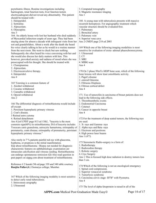 psytchiatric illness. Routine investigations including
haemogram, renal function tests, liver function testsm
electrocadiogram did not reveal any abnormality. This patient
should be treated with :
1. Haloparidol.
2. Sertraline.
3. Alprazolam.
4. Olanzapine.
Ans 3
164. An elderly house wife lost her husband who died suddenly
of Myocardial infarction couple of years ago. They had been
staying alone for almost a decade with infrequent visits from her
son and grandchildren. About a week after the death she heard
his voice clearly talking to her as he would in a routine manner
from the next room. She went to check but saw nothing.
Subsequently she often heard his voice conversing with her and
she would also discuss her daily matters with him. This
however, provoked anxiety and sadness of mood where she was
preoccupied with his thought. She should be treated with:
1. Clomipramine.
2. Alprazolam.
3. Electroconvulsive therapy.
4. Haloperidol.
Ans 4
165 Yawning is a common feature of
1. Alcohol withdrawal
2. Cocaine withdrawal
3. Cannabis withdrawal
4. Opioid withdrawal
Ans 2
166 The differential diagnosis of retinoblastoma would include
all except.
1. Persistent hyperplastic primary vitreous
2. Coat's disease.
3 Retinal astro cytoma
4. Retinal detachment
Ans 4 [ref CPDT page 813 ed 15th] . "leucoria is the most
common sign(60%) in retinoblastoma, D/d of leucoria includes
Toxocara canis granuloma, astrocytic hamartoma, retinopathy of
prematurity, coats disease, retinopathy of prematurity, persistant
hyperplastic primary vitreous."
Also rarely in 7 % patients painful red eye with glaucoma,
hyphema, or proptosis is the initial manifestation.
Imp about retinoblastoma : Biopsy not needed for diagnosis:
characterstic features on ophthalmologic examination are
intraocular calcification and vitreous seeding. Retinoblastoma
can undergo spontaneous remission (Q) Also read question in
past papers on aippg.com about treatment of retinoblastoma.
Reference # 2 kanski 5th ed.page 339 and 340 table courtsey
Ranjita Pallavi,K.J.Somaiya college; Mumbai.
167 Which of the following imaging modality is most sensitive
to detect early renal tuberculosis.
1. Intravenous urography
2. Ultrasound
3. Computed tomography
4. Magnetic resonance imaging
Ans 1
168. A young man with tuberculosis presents with massive
recurrent hemoptysis. For angiographic treatment which
vascular structure should be evaluated first.
1. Pulmonary
2. Bronchial artery
3. Pulomary vein
4. Superior vena cava
Ans 2 CMDT page 218 ed 2003
169 Which one of the following imaging modalities is most
sensitive for evaluation of extra- adrenal phaeochromocytoma.
1. Ultrasound
2. CT
3. MRI
4. MIBG scan
Ans 4
170 On 3 phase 99mTc-MDP bone scan, which of the following
bone lesions will show least osteoblastic activity.
1. Paget's disease
2. osteoid Osteoma
3. Fibruous Displasia
4. Fibrous cortical defect
Ans 4
171. Use of tamoxifen in carcinoma of breast patients does not
lead to the following side effects.
1. Thromboembolic events
2. Endometrial Carcinoma
3. Cataract
4. Cancer in opposite breast
Ans 4
172 For the treatment of deep seated tumors, the following rays
are used.
1. X- rays and Gamma- rays
2. Alpha rays and Beta -rays
3. Electrons and positrons
4. High power laser beams
Ans 1 (4??)
173 Stereotactic Radio-surgery is a form of:
1. Radiotherapy
2. Radioiodine therapy
3. Robotic surgery
4. Cryo Surgery
Ans 1 This is focused high dose radiation to destroy tumors less
than 3 cm.
174 Which of the following is not an oncological emergency
1. Spinal cord compression.
2. Superior venacaval syndrome
3. Tumorlysis syndrome
4. Carcinoma cervix stage- III"B" with Pyometra.
Ans 4
175 The level of alpha fetoprotein is raised in all of the
AIPPG.com Medical Post Graduation Made Easy© Page 14 of 17
 