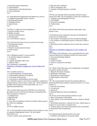 1. Essentially topical medications
2. Trabeculoplasty
3. Trabeculotomy with trabeculectomy
4. Cyclocryotherapy.
Ans 3
181. Hypochloremia hypokalemia and alkalosis are seen in:
1. Congenital hypertrophic pyloric stenosis
2. Hirschsprung's disease.
3. Esophageal atresia
4. Jejunal atresia
Ans 1
182 There is a high risk of renal dysplasia in
1. Posterior urethral valves.
2. Bladder extrophy
3. Anorectal maloformation
4. Neonatal sepsis
Ans 1 (ref Schwartz surgery.)
183. Cells from the neural crest are involved in all except.
1. Hirschsprung's disease
2. Neuroblastoma
3. Primitive neuroectodermal tumour
4. Wilm's tumour
Ans 4
184 A 'Malignant pustule' is a term used for
1. An infected malignant melanoma
2. A carbuncle
3. A rapidly spreading rodent ulcer.
4. Anthrax of skin
Ans 4 [neeharika, Aurangabad]
Click here to contribute to aippg.com ( A new window will
open)
185 A warthin's tumour is:
1. An adenolymphoma of parotid gland
2. A pleomorphic adenoma of the parotid
3. A carcinoma of the parotid.
4. A carcinoma of submandibular salivary gland
Ans 1 Warthin's tumour is also known as papillary cystadenoma
lymphomatosum. Occurs more in males, age ~ 60 yrs, Diagnosis
possible without biopsy by 99Tc pertechnate scan. T/t is
superficial parotidectomy.
186 A newborn baby had normal APGAR score at birth and
developed excessive frothing and choking on attempted feeds.
The investigation of choice is:
1. Esophagoscopy
2. Bronchoscopy
3. MRI chest
4. X-ray chest and abdomen with the red rubber catheter passed
per orally into esophagus
Ans 4
A I P P G AIIMS Answers
187. A new born baby has been referred to the casualty as a case
of congenital diaphragmatic hernia. The first clinical
intervention is to:
1. Insert a central venous pressure line.
2. Bag and mask ventilation
3. Insert a nasogastric tube.
4. Ventilate with high frequency ventilator
Ans 3
188 One year old male child is presented with poor urinary
stream since birth. The investigation of choice for evaluation is:
1. Voiding cystourethrography (VCUG)
2. USG bladder
3. Intravenous urography
4. Uroflowmetry
Ans 1
189. Which of the following statements about peptic ulcer
disease is true.
1.Helicobacter pylori eradication increases the likelihood of
occurrence of complications.
2. The incidence of complications has remained unchanged.
3. The incidence of Helicobacter pylori re-infection in India is
very low.
4. Helicobacter pylori eradication does not alter the recurrence
ratio.
Ans ?
Click here to contribute to aippg.com ( A new window will
open)
190. Which of the following is not a contraindication for extra
corporeal Shockwave Lithotripsy (ESWL) for renal calculi?
1. Uncorrected bleeding diathesis
2. Pregnancy
3. Ureteric stricture
4. Stone in a calyceal diverticulum.
Ans 4
191. Which of the following is not an appropriate investigation
for anterior urethral stricture?
1. Magnetic Resonance Imaging
2. Retrograde urethrogram
3. Micturating cystourethrogram
4. High frequency ultrasound
Ans 1
192. The recommended treatment for preputial adhesions
producing ballooning of prepuce during micturition in a 2-year-
old boy is: -
1. Wait and watch policy
2. Circumcision
3. Dorsal slit
4. Preputial adhesions release and dilatation
Ans 3
193 All are correct about potassium balance except.
1. Most of potassium is intracellular
2. Three quarter of the total body potassium is found in skeletal
muscle.
3. Intracellular potassium is released into extra- cellular space in
response to severe injury or surgical stress.
4. Acidosis leads to movement of potassium from extracellular
to intracellular fluid compartment.
Ans 4
194. Hypocalcaemia characterized by all except.
1. Numbness and tingling of circumoral region.
AIPPG.com Medical Post Graduation Made Easy© Page 16 of 17
 