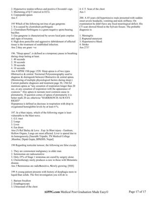 2. Hyperactive tendon reflexes and positive Chvostek's sign.
3. Shortening of Q-T interval in ECG.
4. Carpopedal spasm
Ans 3
195 Which of the following not true of gas gangrene.
1. It is caused by clostridium perfringens
2. Clostridium Perfringens is a gram-negative spore-bearing
bacillus.
3. Gas gangrene is characterized by severe local pain crepitus
and signs of toxemia.
4. High dose penicillin and aggressive debridement of affected
tissue is the treatment of established infection.
Ans 2 they are gram +ve
196. "Sleep apnea", is defined as a temporary pause in breathing
during sleep lasting at least.
1. 40 seconds
2. 30 seconds
3. 20 seconds
4. 10 seconds
Ans 4 HPIM 15th page 1520. Sleep apnea is of two types
Obstructive & central. Nocturnal Polysomnography used to
diagnose & distinguish between Obstructive & central apnea.
(Monitoring of multiple physiological factors during sleep.)
Current pediatric diagnosis and treatment page 30, 15th Ed
mentions apnea as "any cessation of respiration longer than 20
sec, or any cessation of respiration with the appearance of
cyanosis." Also apnea in neonate most common cause in
prematurity. If question comes of apnea of prematurity it is
better mark 20 sec otherwise "HARRISON IS ALWAYS
RIGHT"
Hypopnoea is defined as decrease in respiration with drop in
oxygenated hemoglobin levels by at least 4 %.
197. In a blast injury, which of the following organ is least
vulnerable to the blast wave.
1. G.I. tract
2. Lungs
3. Liver
4. Ear drum
Ans (3) Ref Bailey & Love . Exp: In Blast injury - Eardrum,
Hollow Organs, Lungs are most affected. Liver is spared due to
its homogenosity.[Saurabh Tripathi, TN Medical College
,Mumbai; Dipak Gupta, BPKIHS, Nepal]
198 Regarding testicular tumour, the following are false except.
1. They are commonest malignancy in older man
2. Seminomas are radiosensitive
3. Only 25% of Stage 1 teratomas are cured by surgery alone.
4. Chemotherapy rarely produces a cure in those with Metastatic
disease.
Ans 3 Seminomas are radioSensitive, Slowly growing. [SSS]
199 A young patient presents with history of dysphagia more to
liquid than solids. The first investigation you will do is:
1. Barium Swallow
2. Esophagoscopy
3. Ultrasound of the chest
4. C.T. Scan of the chest
Ans 1
200. A 45 years old hypertensive male presented with sudden
onset severe headache, vomiting and neck stiffness. On
examination he didn't have any focal neurological deficit. His
CT scan showed blood in the Sylvain fissure. The probable
diagnosis is:
1. Meningitis
2. Ruptured aneurysm
3. Hypertensive bleed.
4. Stroke
Ans 2?3?
AIPPG.com Medical Post Graduation Made Easy© Page 17 of 17
 