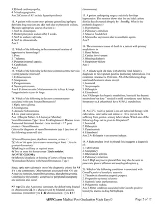 3. Dilated cardiomyopathy.
4. Mitral regurgitation.
Ans 2 (Causes of AF include hyperthyroidism)
11. A patient with recent-onset primary generalized epilepsy
develops drug reaction and skin rash due to phenytoin sodium,
The most appropriate course of action is :
1. Shift to clonazepam.
2. Restart phenytoin sodium after 2 weeks.
3. Shift to sodium valproate.
4. Shift to ethosuximide.
Ans 3
12. Which of the following is the commonest location of
hypertensive hemorrhage?
1. Pons.
2. Thalamus.
3. Putamen/external capsule.
4. Cerebellum.
Ans 3
13. Which of the following is the most common central nervous
system parasitic infection?
1. Echinococcosis.
2. Sparganosis.
3. Paragonimiasis.
4. Neurocysticercosis.
Ans 4. Echinococcosis- Most common site is liver & lungs.
Paragonimiasis occurs in lungs.
14. Which of the following is the most common tumor
associated with type I neurofibromatosis?
1. Optic nerve glioma.
2. Meningioma.
3. Acoustic Schwannoma.
4. Low grade astrocytoma.
Ans 1 [Ranjita Pallavi, K.J.Somaiya; Mumbai]
Neurofibromatosis Type 1 (von Recklinghausen's Disease is am
Autosomal dominant disorder. Gene involved = 17, gene
product = Neurofibromin.
Criteria for diagnosis of neurofibromatosis type 1 (any two of
the following seven will do)
1) Neurofibromas (one plexiform neuroma, or two +)
2)Cafe au lait spots (six or more measuring at least 1.5 cm in
greatest dimension)
3)Frekling in axilliary or inguinal areas
4) Two or more iris hamartomas (Lisch nodules)
5) OPTIC GLIOMA
6) Sphenoid dysplasia or thinning of cortex of long bones.
7) Immediate Relative with Neurofibromatosis Type 1
Since, optic nerve glioma is one of the diagnostic criterai for NF
1 it is the commonest. Other tumours associated with NF1 are
Astrocytic tumours, neurofibrosarcomas, pheochromocytoma.
Compressive myleopathy, compressive peripheral neuropathy
and scoliosis also occur.
NF type 2 is also Autosomal dominant, the defect being loacted
on chromosome 22. It is characterized by bilateral acoustic
neuromas. (remember type 2 -22 chromosome) / (type 1-17
chromosome)
15. A patient undergoing surgery suddenly develops
hypotension. The monitor shows that the end tidal carbon
dioxide has decreased abruptly by 15mmHg. What is the
probable diagnosis?
1. Hypothermia.
2. Pulmonary embolism
3. Massive fluid deficit
4. Myocardial depression due to anesthetic agents.
Ans 2
16. The commonest cause of death in a patient with primary
amyloidosis is
1. Renal failure
2. Cardiac involvement
3. Bleeding diathesis
4. Respiratory failure
Ans 1
17. A middle aged old man, with chronic renal failure is
diagnosed to have sputum positive pulmonary tuberculosis. His
creatinine clearance is 25ml/min. All of the following drugs
need modification in doses except.
1. Isoniazid
2. Streptomycin
3. Rifampicin
4. Ethambutol.
Ans 3 Rifampin has hepatic metabolism, Isoniazid has hepatic
metabolism but dose ¯ needed in mild to moderate renal failure.
Streptomycin & ethambutol have RENAL metabolism.
18. An HIV- positive patient is on anti retroviral therapy with
zidovudine, lamivudine and indinavir. He is proven to be
suffering from genitor- urinary tuberculosis. Which one of the
following drugs not is given to this patient?
1. Isoniazid
2. Rifampicin
3. Pyrazinamide
4. Ethambutol
Ans 2 As Rifampin is an enzyme inducer.
19. A high amylase level in pleural fluid suggests a diagnosis
of :
1. Tuberculosis
2. Malignancy
3. Rheumatoid arthritis
4. Pulmonary infarction
Ans 2. High amylase in pleural fluid may also be seen in
pancreatic pleural effusion and esophageal rupture q
20. Which of the following conditions is associated with
Coomb's positive hemolytic anaemia:
1. Thrombotic thrombocytopenic purpura.
2. Progressive systemic sclerosis
3. Systemic lupus erythematosus.
4. Polyarteritis nodosa.
Ans 3. Other condition associated with Coombs positive
hemolytic anemia is drug Methyldopa.
AIPPG.com Medical Post Graduation Made Easy© Page 2 of 17
 