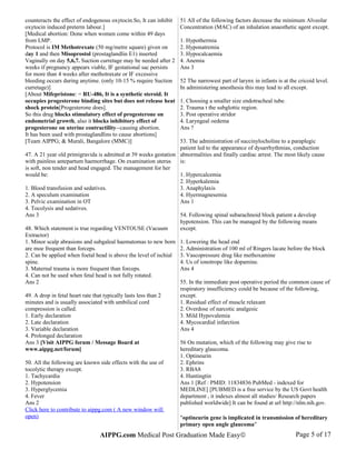 counteracts the effect of endogenous oxytocin.So, It can inhibit
oxytocin induced preterm labour.]
[Medical abortion: Done when women come within 49 days
from LMP.
Protocol is IM Methotrexate (50 mg/metre square) given on
day 1 and then Misoprostol (prostaglandlin E1) inserted
Vaginally on day 5,6,7. Suction curretage may be needed after 2
weeks if pregnancy appears viable, IF gestational sac persists
for more than 4 weeks after methotraxate or IF excessive
bleeding occurs during anytime. (only 10-15 % require Suction
curretage)]
[About Mifepristone: = RU-486, It is a synthetic steroid. It
occupies progesterone binding sites but does not release heat
shock protein[Progesterone does].
So this drug blocks stimulatory effect of progesterone on
endometrial growth, also it blocks inhibitory effect of
progesterone on uterine contractility--causing abortion.
It has been used with prostaglandlins to cause abortions]
[Team AIPPG; & Murali, Bangalore (MMC)]
47. A 21 year old primigravida is admitted at 39 weeks gestation
with painless antepartum haemorrhage. On examination uterus
is soft, non tender and head engaged. The management for her
would be:
1. Blood transfusion and sedatives.
2. A speculum examination
3. Pelvic examination in OT
4. Tocolysis and sedatives.
Ans 3
48. Which statement is true regarding VENTOUSE (Vacuum
Extractor)
1. Minor scalp abrasions and subgaleal haematomas to new born
are moe frequent than forceps.
2. Can be applied when foetal head is above the level of ischial
spine.
3. Maternal trauma is more frequent than forceps.
4. Can not be used when fetal head is not fully rotated.
Ans 2
49. A drop in fetal heart rate that typically lasts less than 2
minutes and is usually associated with umbilical cord
compression is called.
1. Early declaration
2. Late declaration
3. Variable declaration
4. Prolonged declaration
Ans 3 [Visit AIPPG forum / Message Board at
www.aippg.net/forum]
50. All the following are known side effects with the use of
tocolytic therapy except.
1. Tachycardia
2. Hypotension
3. Hyperglycemia
4. Fever
Ans 2
Click here to contribute to aippg.com ( A new window will
open)
51 All of the following factors decrease the minimum Alveolar
Concentration (MAC) of an inhalation anaesthetic agent except.
1. Hypothermia
2. Hyponatremia
3. Hypocalcaemia
4. Anemia
Ans 3
52 The narrowest part of larynx in infants is at the cricoid level.
In administering anesthesia this may lead to all except.
1. Choosing a smaller size endotracheal tube.
2. Trauma t the subglottic region.
3. Post operative stridor
4. Laryngeal oedema
Ans ?
53. The administration of succinylocholine to a paraplegic
patient led to the appearance of dysarrhythmias, conduction
abnormalities and finally cardiac arrest. The most likely cause
is:
1. Hypercalcemia
2. Hyperkalemia
3. Anaphylaxis
4. Hyermagnesemia
Ans 1
54. Following spinal subarachnoid block patient a develop
hypotension. This can be managed by the following means
except.
1. Lowering the head end
2. Administration of 100 ml of Ringers lacate before the block
3. Vascopressure drug like methoxamine
4. Us of ionotrope like dopamine.
Ans 4
55. In the immediate post operative period the common cause of
respiratory insufficiency could be because of the following,
except.
1. Residual effect of muscle relaxant
2. Overdose of narcotic analgesic
3. Mild Hypovalemia
4. Mycocardial infarction
Ans 4
56 On mutation, which of the following may give rise to
hereditary glaucoma.
1. Optineurin
2. Ephrins
3. RBA8
4. Huntingtin
Ans 1 [Ref : PMID: 11834836 PubMed - indexed for
MEDLINE] [PUBMED is a free service by the US Govt health
department , it indexes almost all studies/ Research papers
published worldwide] It can be found at url http://nlm.nih.gov.
"optineurin gene is implicated in transmission of hereditary
primary open angle glaucoma"
AIPPG.com Medical Post Graduation Made Easy© Page 5 of 17
 
