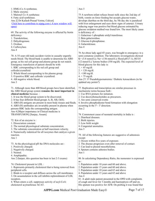 1. HMG-Co A synthetase.
2. Malic enzyme.
3. Malonyl Co A synthetase.
4. Fatty acid synthetase.
Ans 2[ Dr Kailash Prasad Verma, Calicut]
Click here to contribute to aippg.com ( A new window will
open)
69. The activity of the following enzyme is affected by biotin
deficiency:
1. Transketolase,
2. Dehydrogenase.
3. Oxidase.
4. Carboxylase.
Ans 4
70. A 55-year-old male accident victim in casualty urgently
needs blood. The blood bank is unable to determine his ABO
group, as his red cell group and plasma group do not match.
Emergency transfusion of patient should be with:
1. RBC corresponding to his red cell group and
colloids/crystalloid.
2. Whole blood corresponding to his plasma group.
3. O positive RBC and colloids/ crystalloid.
4. AB negative whole blood.
Ans 3
71. Although more than 400 blood groups have been identified,
the ABO blood group system remains the most important in
clinical medicine because. :
1. It was the blood group system to be discovered.
2. It has four different blood groups A, B, AB, O(H).
3. ABO (H) antigens are present in most body tissues and fluids.
4. ABO (H) antibodies are invariably present in plasma when
persons RBC lacks the corresponding antigen.
Ans 4 [Major importance in Clinical medicine is
TRANSFUSION] [Sanjay, Assam]
72. Km of an enzyme is :
1. Dissociation constant.
2. The normal physiological substrate concentration.
3. The substrate concentration at half maximum velocity.
4. Numerically indentical for all isozymes that catalyze a given
reaction.
Ans 1
73. At the physiological pH the DNA molecules are :
1. Positively charged.
2. Negatively charged.
3. Neutral.
4. Amphipathic.
Ans 2 (harper, this question has been in last 2-3 exams)
74. Cholesterol present in LDL :
1. Represents primarily cholesterol that is being removed from
peripheral cells.
2. Binds to a receptor and diffuses across the cell membrance.
3. On acuumulation in the cell inhibits replenishment of LDL
receptors.
4. When enters a cell, suppresses activity of acyl-CoA:
cholesterol acytranferase ACAT.
Ans 3
75 A newborn infant refuses breast milk since the 2nd day of
birth, vomits on force-feeding but accepts glucose-water,
develops diarrhea on the third day, by 5th day she is jaundiced
with liver enlargement and eyes show signs of cataract. Urinary
reducing sugar was positive but blood glucose estimated by
glucose oxidation method was found low. The most likely cause
is deficiency of :
1. Galactose-1-phosphate uridyl transferase.
2. Beta galactosidase.
3. Glucose-6-phosphatase.
4. Galactokinase.
Ans 4
76 An obese lady aged 45 years, was brought to emergency in a
semi comatose condition. The laboratory investigations showed
K+ (5.8 mmol/L); Na+ (136 mmol/L); blood pH (7.1), HCO3
(12 mmol/L),' ketone bodies (350 mg/dl). The expected level of
blood glucose for this lady is:
1. < 45 mg/dl.
2. < 120 mg/dl.
3. >180 mg/dl.
4. < 75 mg/dl.
Ans 2?/ 3? Pseudohypernatremia / Diabetic ketoacidosis (to be
updated any points?)
77. Replication and transcription are similar processes in
mechanistic terms because both :
1. Use RNA primers for initiation.
2. Use decoxybonucleotides as precursors.
3. Are semi conserved events
4. Involve phosphodiester bond formation with elongation
occurring in the 5' - 3' direction.
Ans 2
78. Commonest cause of neonatal mortality in India is :
1. Diarrheal diseases.
2. Birth injuries.
3. Low birth weight
4. Congenital anomalies.
Ans 3
79. All of the following features are suggestive of asbestosis
except:
1. Occurs within five years of exposure.
2. The disease progresses even after removal of contact.
3. Can lead to pleural mesothelioma.
4. Sputum contains asbestos bodies.
Ans 1
80. In calculating Dependency Ratio, the numerator is expressed
as :
1. Population under 10 years and 60 and above.
2. Population under 15 years and 60 and above.
3. Population under 10 years and 65 and above
4. Population under 15 years and 65 and above
Ans 4
81. A adult male patient presented in the OPD with complaints
of cough and fever for 3 months and haemoptysis off and on.
His sputum was positive for AFB. On probing it was found that
AIPPG.com Medical Post Graduation Made Easy© Page 7 of 17
 