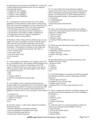 he had already received treatment with RHZE for 3 weeks from
a nearby hospital and discontinued. How will you categorize
and manage the patient ?
1. Category III, start 2 (RHZ)3.
2. Category II, start 2 (RHZE)3.
3. Category I, start 2 (RHZE)3.
4. Category II, start 2 (RHZES)3.
Ans 4
82. A screening test is used in the same way in two similar
populations; but the proportion of false positive results among
those who test positive in population A is lower than those who
test positive in population B. What is the likely explanation?
1. The specificity of the test is lower in population A.
2. The prevalence of the disease is lower in population A.
3. The prevalence of the disease is higher in population A.
4. The specificity of the test is higher in population A.
Ans 3 (PPV increases with incidence)
83 Residence of three village with three different types of water
supply were asked to participate in a study to identify cholera
carries. Because several cholera deaths had occurred in the
recent past, virtually everyone present at the time submitted to
examination. The proportion of residents in each village who
were carries was computed and compared. This study is a :
1. Cross- sectional study.
2. Case-control study.
3. Concurrent cohort study.
4. Non-concurrent.
Ans 1
84. A drug company is developing a new pregnancy-test kit for
use on an outpatient basis. The company used the pregnancy test
on 100 women who are known to be pregnant. Out of 100
women, 99 showed positive test. Upon using the same test on
100 non-pregnant women, 90 showed negative result. What is
the sensitivity of the test ?
1. 90%
2. 99%
3. Average of 90 & 99.
4. Cannot be calculated from the given data.
Ans 2
85. An investigator wants to study the association between
maternal intake of iron supplements (Yes/ No) and birth weights
(in gms) of newborn babies. He collects relevant data from 100
pregnant women and their newborns. What statistical test of
hypothesis would you advise for the investigator in this situation
?
1. Chi-Square test.
2. Unpaired or independent t-test.
3. Analysis of Variance.
4. Paired t-test.
Ans 4
86. Pin index system is a safety feature adopted in anaesthesia.
Machines to prevent:
1. Incorrect attachment of anaesthesia machines.
2. Incorrect attachment of anaesthesia face masks.
3. Incorrect inhalation agent delivery.
4. Incorrect gas cylinder attachment.
Ans 4
87. A 9- years old boy has steroid dependent nephrotic
syndrome for the last 5 years. He has received corticosteroids
almost continuously during this period and has cushingoid
features. The blood pressure is 120/86 mmHg and there are
bilateral subcapsular cataracts. The treatment of choice is:
1. Levamisole.
2. Cyclophosphamide.
3. Cyclosporin A.
4. Intravenous pulse corticosteroids.
Ans 2
88. After a minor head injury a young patient was unable to
close his left eye and had drooling of saliva from left angle of
mouth. He is suffering from :
1. VIIth nerve injury.
2. Vth nerve injury.
3. IIIrd nerve injury.
4. Combined VIIth and IIIrd nerve injury.
Ans 1
89. Which one of the following does not produce cyanosis in the
first year of life. :
1. Atrial septal defect.
2. Hypoplastic left heart syndrome.
3. Truncus arteriosus.
4. Double outlet right ventricle.
Ans 1
90. All of the following are given global prominence in the
VISION 2020 goals, except:
1. Refractive errors.
2. Cataract.
3. Trachoma.
4. Glaucoma.
Ans 1
91. For the field diagnosis of trachoma, the WHO recommends
that follicular and intense trachoma inflammation should be
assessed in :
1. Women aged 15-45 years.
2. Population of 10 to 28 year range.
3. Children aged 0-10 years.
4. Population above 25 years of age irrespective of sex.
Ans ?
92. The eye condition for which the world Bank assistance was
provided to the National Programme for Control of Blindness
(1994-2001) is :
1. Cataract.
2. Refractive errors.
3. Trachoma.
4. Vitamin A deficiency.
Ans 4
93. Under the school eye screening programme in India, the
initial vision screening of school children is done by :
1. School teachers.
2. Primary level health workers.
3. Eye specialists.
4. Medical officers.
AIPPG.com Medical Post Graduation Made Easy© Page 8 of 17
 