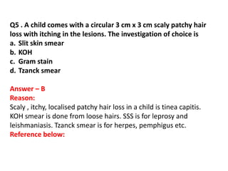 Q5 . A child comes with a circular 3 cm x 3 cm scaly patchy hair
loss with itching in the lesions. The investigation of choice is
a. Slit skin smear
b. KOH
c. Gram stain
d. Tzanck smear
Answer – B
Reason:
Scaly , itchy, localised patchy hair loss in a child is tinea capitis.
KOH smear is done from loose hairs. SSS is for leprosy and
leishmaniasis. Tzanck smear is for herpes, pemphigus etc.
Reference below:
 