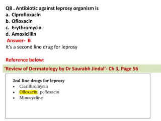 Q8 . Antibiotic against leprosy organism is
a. Ciprofloxacin
b. Ofloxacin
c. Erythromycin
d. Amoxicillin
Answer- B
It’s a second line drug for leprosy
Reference below:
Re ie of Dermatology by Dr Saurabh Jindal - Ch 3, Page 56
 