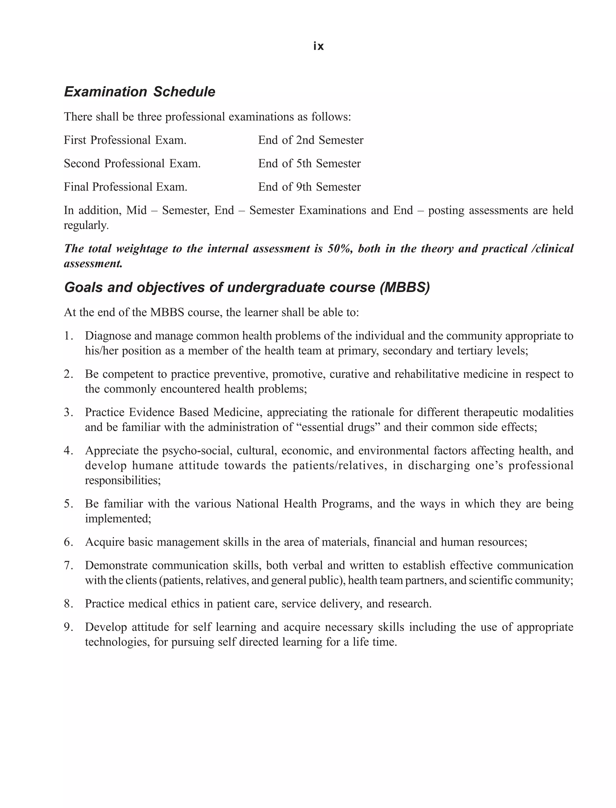 ix
Examination Schedule
There shall be three professional examinations as follows:
First Professional Exam. End of 2nd Semester
Second Professional Exam. End of 5th Semester
Final Professional Exam. End of 9th Semester
In addition, Mid – Semester, End – Semester Examinations and End – posting assessments are held
regularly.
The total weightage to the internal assessment is 50%, both in the theory and practical /clinical
assessment.
Goals and objectives of undergraduate course (MBBS)
At the end of the MBBS course, the learner shall be able to:
1. Diagnose and manage common health problems of the individual and the community appropriate to
his/her position as a member of the health team at primary, secondary and tertiary levels;
2. Be competent to practice preventive, promotive, curative and rehabilitative medicine in respect to
the commonly encountered health problems;
3. Practice Evidence Based Medicine, appreciating the rationale for different therapeutic modalities
and be familiar with the administration of “essential drugs” and their common side effects;
4. Appreciate the psycho-social, cultural, economic, and environmental factors affecting health, and
develop humane attitude towards the patients/relatives, in discharging one’s professional
responsibilities;
5. Be familiar with the various National Health Programs, and the ways in which they are being
implemented;
6. Acquire basic management skills in the area of materials, financial and human resources;
7. Demonstrate communication skills, both verbal and written to establish effective communication
with the clients (patients, relatives, and general public), health team partners, and scientific community;
8. Practice medical ethics in patient care, service delivery, and research.
9. Develop attitude for self learning and acquire necessary skills including the use of appropriate
technologies, for pursuing self directed learning for a life time.
 