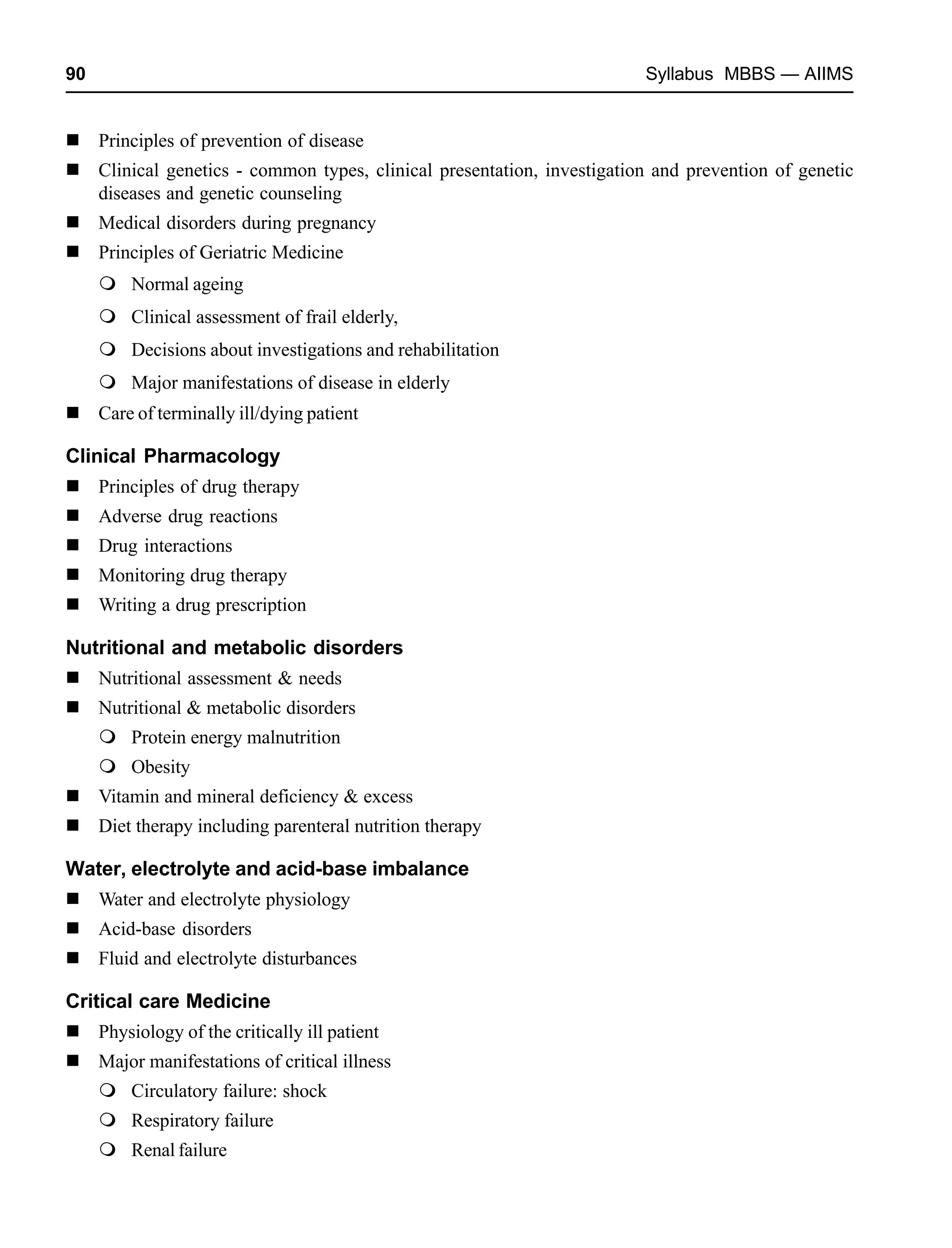 90 Syllabus MBBS — AIIMS
Principles of prevention of disease
Clinical genetics - common types, clinical presentation, investigation and prevention of genetic
diseases and genetic counseling
Medical disorders during pregnancy
Principles of Geriatric Medicine
Normal ageing
Clinical assessment of frail elderly,
Decisions about investigations and rehabilitation
Major manifestations of disease in elderly
Care of terminally ill/dying patient
Clinical Pharmacology
Principles of drug therapy
Adverse drug reactions
Drug interactions
Monitoring drug therapy
Writing a drug prescription
Nutritional and metabolic disorders
Nutritional assessment & needs
Nutritional & metabolic disorders
Protein energy malnutrition
Obesity
Vitamin and mineral deficiency & excess
Diet therapy including parenteral nutrition therapy
Water, electrolyte and acid-base imbalance
Water and electrolyte physiology
Acid-base disorders
Fluid and electrolyte disturbances
Critical care Medicine
Physiology of the critically ill patient
Major manifestations of critical illness
Circulatory failure: shock
Respiratory failure
Renal failure
 