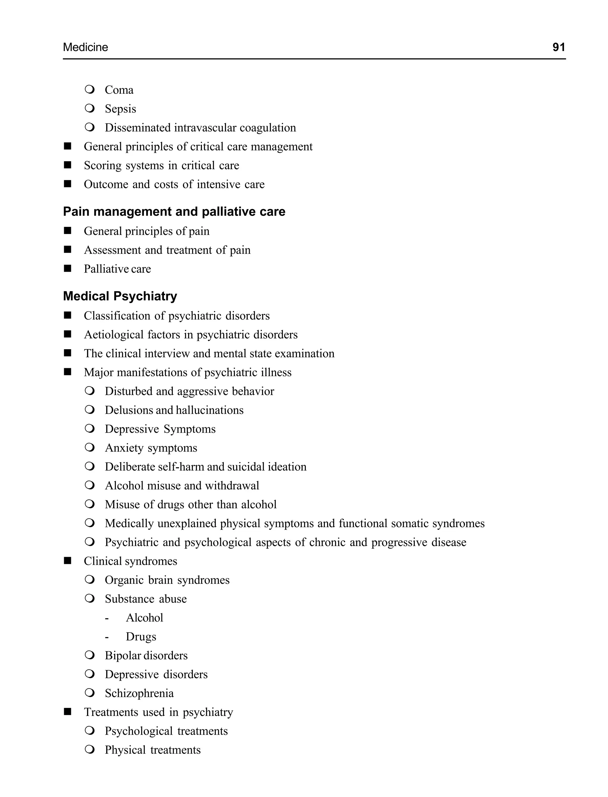 Medicine 91
Coma
Sepsis
Disseminated intravascular coagulation
General principles of critical care management
Scoring systems in critical care
Outcome and costs of intensive care
Pain management and palliative care
General principles of pain
Assessment and treatment of pain
Palliative care
Medical Psychiatry
Classification of psychiatric disorders
Aetiological factors in psychiatric disorders
The clinical interview and mental state examination
Major manifestations of psychiatric illness
Disturbed and aggressive behavior
Delusions and hallucinations
Depressive Symptoms
Anxiety symptoms
Deliberate self-harm and suicidal ideation
Alcohol misuse and withdrawal
Misuse of drugs other than alcohol
Medically unexplained physical symptoms and functional somatic syndromes
Psychiatric and psychological aspects of chronic and progressive disease
Clinical syndromes
Organic brain syndromes
Substance abuse
- Alcohol
- Drugs
Bipolar disorders
Depressive disorders
Schizophrenia
Treatments used in psychiatry
Psychological treatments
Physical treatments
 