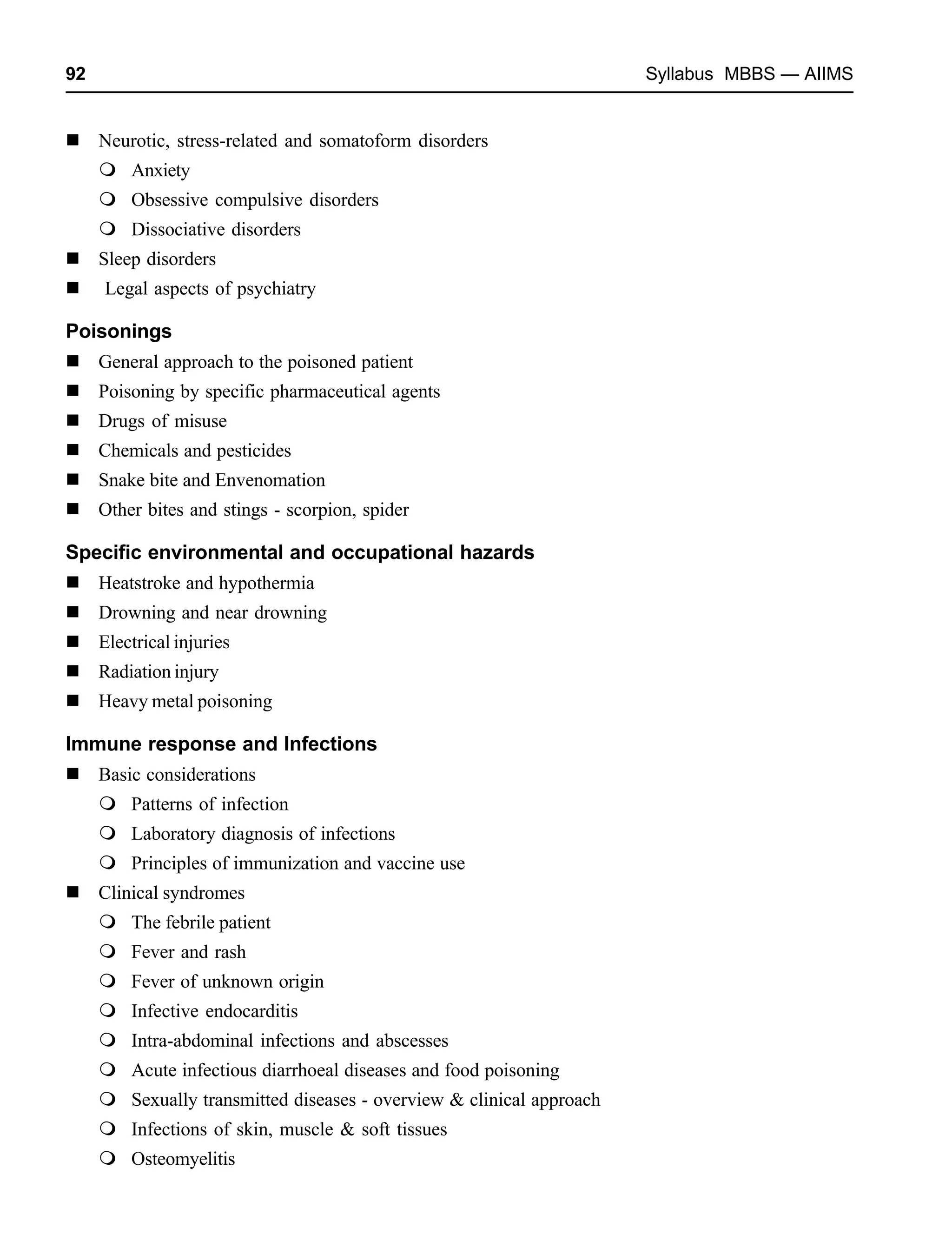 92 Syllabus MBBS — AIIMS
Neurotic, stress-related and somatoform disorders
Anxiety
Obsessive compulsive disorders
Dissociative disorders
Sleep disorders
Legal aspects of psychiatry
Poisonings
General approach to the poisoned patient
Poisoning by specific pharmaceutical agents
Drugs of misuse
Chemicals and pesticides
Snake bite and Envenomation
Other bites and stings - scorpion, spider
Specific environmental and occupational hazards
Heatstroke and hypothermia
Drowning and near drowning
Electrical injuries
Radiation injury
Heavy metal poisoning
Immune response and Infections
Basic considerations
Patterns of infection
Laboratory diagnosis of infections
Principles of immunization and vaccine use
Clinical syndromes
The febrile patient
Fever and rash
Fever of unknown origin
Infective endocarditis
Intra-abdominal infections and abscesses
Acute infectious diarrhoeal diseases and food poisoning
Sexually transmitted diseases - overview & clinical approach
Infections of skin, muscle & soft tissues
Osteomyelitis
 