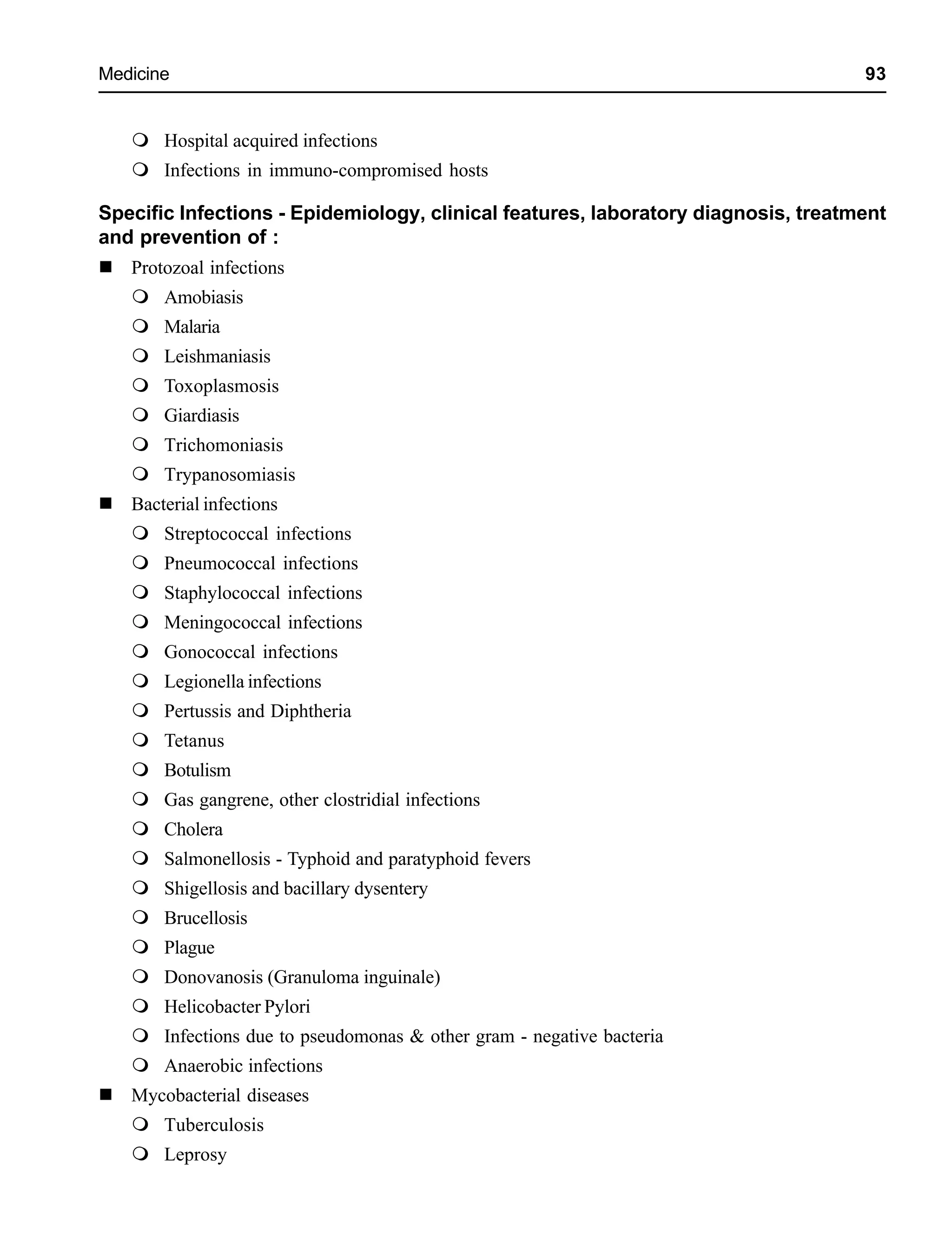 Medicine 93
Hospital acquired infections
Infections in immuno-compromised hosts
Specific Infections - Epidemiology, clinical features, laboratory diagnosis, treatment
and prevention of :
Protozoal infections
Amobiasis
Malaria
Leishmaniasis
Toxoplasmosis
Giardiasis
Trichomoniasis
Trypanosomiasis
Bacterial infections
Streptococcal infections
Pneumococcal infections
Staphylococcal infections
Meningococcal infections
Gonococcal infections
Legionella infections
Pertussis and Diphtheria
Tetanus
Botulism
Gas gangrene, other clostridial infections
Cholera
Salmonellosis - Typhoid and paratyphoid fevers
Shigellosis and bacillary dysentery
Brucellosis
Plague
Donovanosis (Granuloma inguinale)
Helicobacter Pylori
Infections due to pseudomonas & other gram - negative bacteria
Anaerobic infections
Mycobacterial diseases
Tuberculosis
Leprosy
 