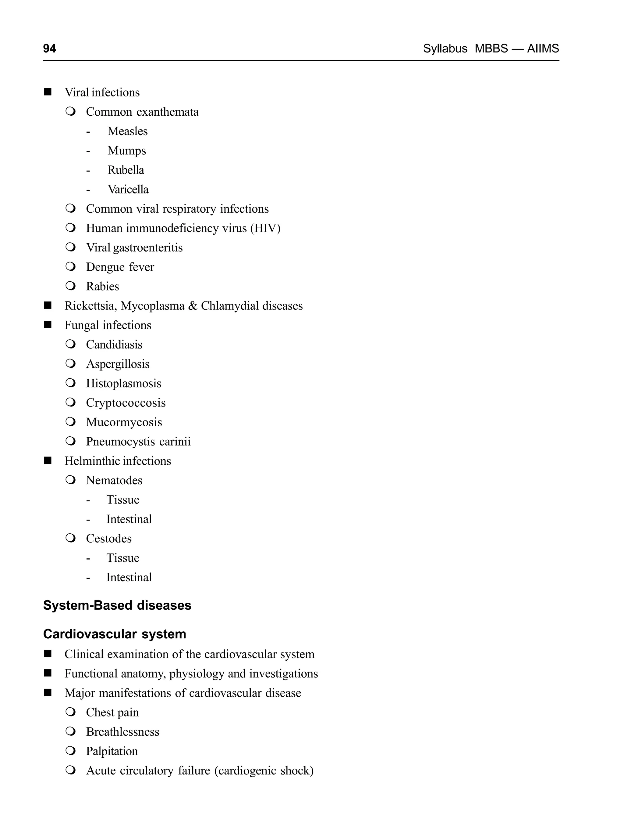 94 Syllabus MBBS — AIIMS
Viral infections
Common exanthemata
- Measles
- Mumps
- Rubella
- Varicella
Common viral respiratory infections
Human immunodeficiency virus (HIV)
Viral gastroenteritis
Dengue fever
Rabies
Rickettsia, Mycoplasma & Chlamydial diseases
Fungal infections
Candidiasis
Aspergillosis
Histoplasmosis
Cryptococcosis
Mucormycosis
Pneumocystis carinii
Helminthic infections
Nematodes
- Tissue
- Intestinal
Cestodes
- Tissue
- Intestinal
System-Based diseases
Cardiovascular system
Clinical examination of the cardiovascular system
Functional anatomy, physiology and investigations
Major manifestations of cardiovascular disease
Chest pain
Breathlessness
Palpitation
Acute circulatory failure (cardiogenic shock)
 