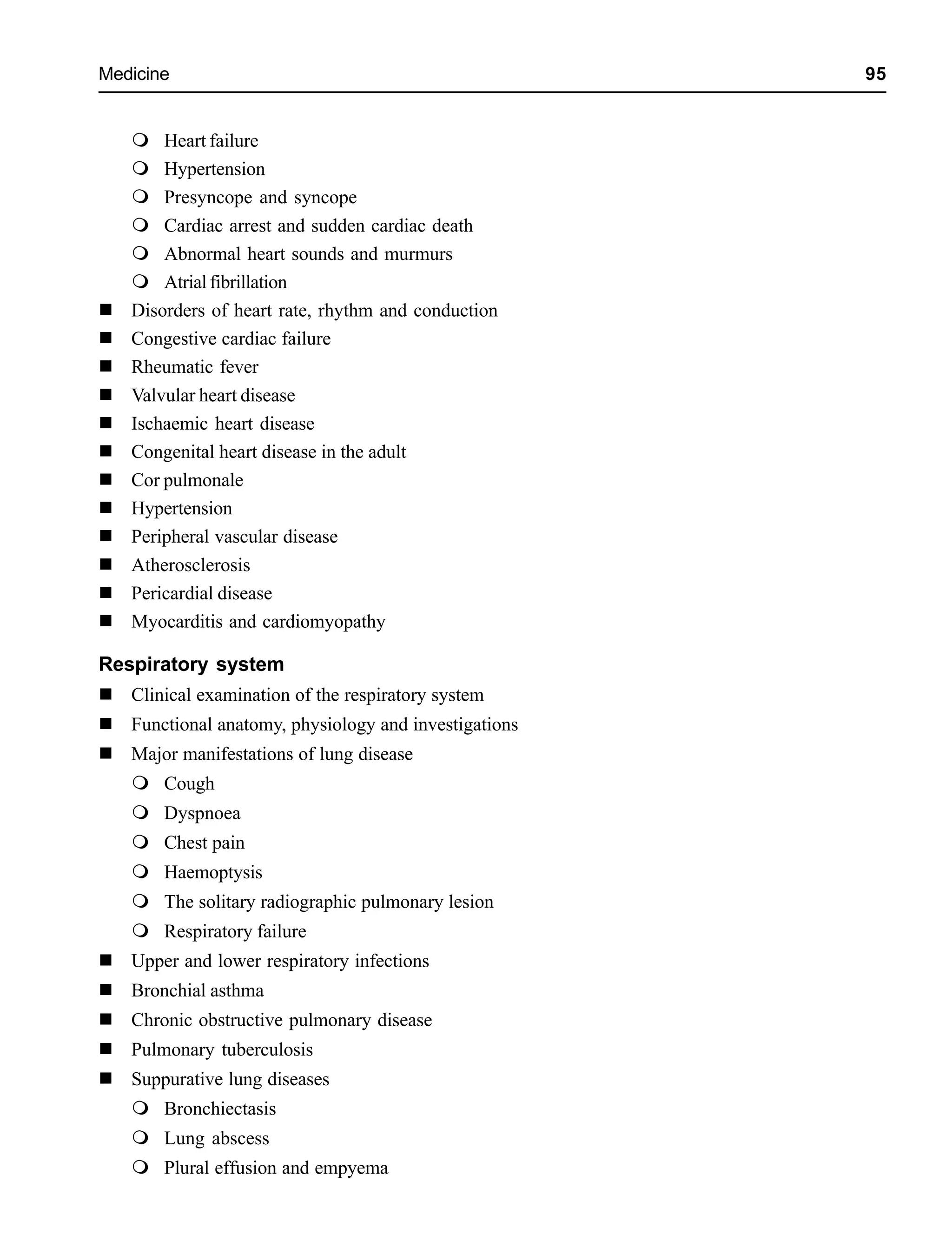 Medicine 95
Heart failure
Hypertension
Presyncope and syncope
Cardiac arrest and sudden cardiac death
Abnormal heart sounds and murmurs
Atrialfibrillation
Disorders of heart rate, rhythm and conduction
Congestive cardiac failure
Rheumatic fever
Valvular heart disease
Ischaemic heart disease
Congenital heart disease in the adult
Cor pulmonale
Hypertension
Peripheral vascular disease
Atherosclerosis
Pericardial disease
Myocarditis and cardiomyopathy
Respiratory system
Clinical examination of the respiratory system
Functional anatomy, physiology and investigations
Major manifestations of lung disease
Cough
Dyspnoea
Chest pain
Haemoptysis
The solitary radiographic pulmonary lesion
Respiratory failure
Upper and lower respiratory infections
Bronchial asthma
Chronic obstructive pulmonary disease
Pulmonary tuberculosis
Suppurative lung diseases
Bronchiectasis
Lung abscess
Plural effusion and empyema
 