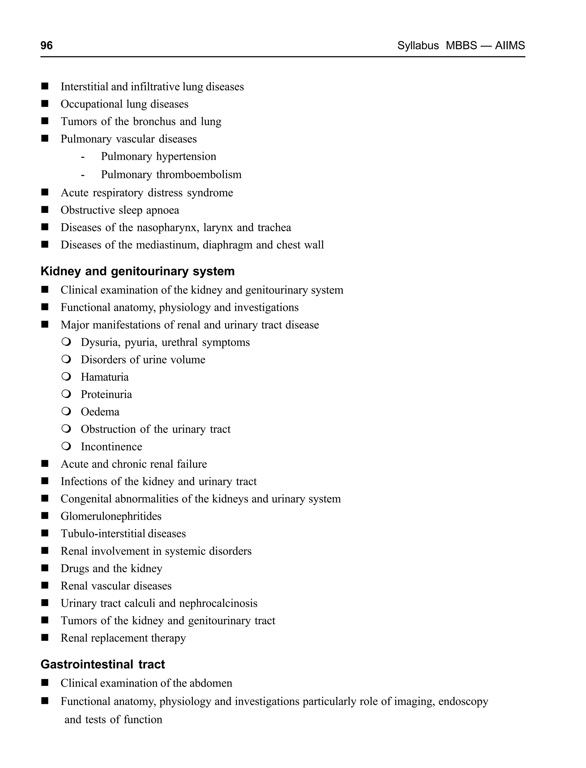 96 Syllabus MBBS — AIIMS
Interstitial and infiltrative lung diseases
Occupational lung diseases
Tumors of the bronchus and lung
Pulmonary vascular diseases
- Pulmonary hypertension
- Pulmonary thromboembolism
Acute respiratory distress syndrome
Obstructive sleep apnoea
Diseases of the nasopharynx, larynx and trachea
Diseases of the mediastinum, diaphragm and chest wall
Kidney and genitourinary system
Clinical examination of the kidney and genitourinary system
Functional anatomy, physiology and investigations
Major manifestations of renal and urinary tract disease
Dysuria, pyuria, urethral symptoms
Disorders of urine volume
Hamaturia
Proteinuria
Oedema
Obstruction of the urinary tract
Incontinence
Acute and chronic renal failure
Infections of the kidney and urinary tract
Congenital abnormalities of the kidneys and urinary system
Glomerulonephritides
Tubulo-interstitial diseases
Renal involvement in systemic disorders
Drugs and the kidney
Renal vascular diseases
Urinary tract calculi and nephrocalcinosis
Tumors of the kidney and genitourinary tract
Renal replacement therapy
Gastrointestinal tract
Clinical examination of the abdomen
Functional anatomy, physiology and investigations particularly role of imaging, endoscopy
and tests of function
 