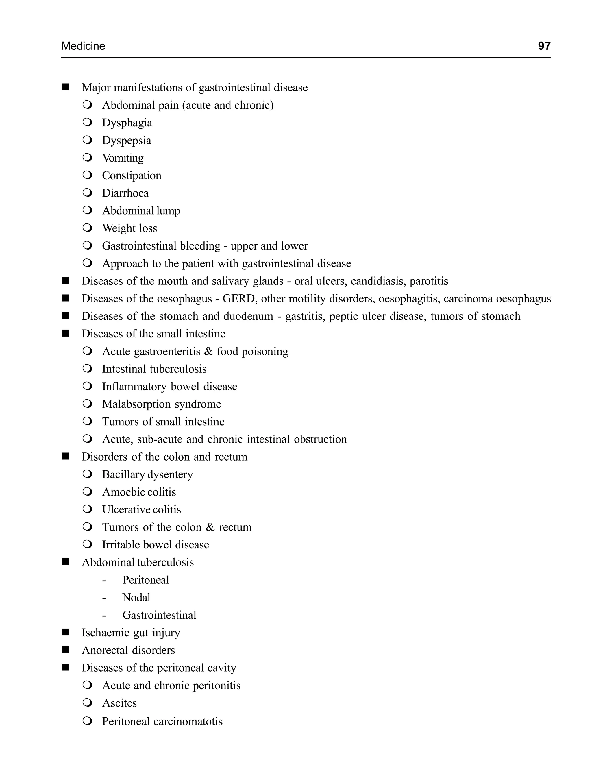 Medicine 97
Major manifestations of gastrointestinal disease
Abdominal pain (acute and chronic)
Dysphagia
Dyspepsia
Vomiting
Constipation
Diarrhoea
Abdominal lump
Weight loss
Gastrointestinal bleeding - upper and lower
Approach to the patient with gastrointestinal disease
Diseases of the mouth and salivary glands - oral ulcers, candidiasis, parotitis
Diseases of the oesophagus - GERD, other motility disorders, oesophagitis, carcinoma oesophagus
Diseases of the stomach and duodenum - gastritis, peptic ulcer disease, tumors of stomach
Diseases of the small intestine
Acute gastroenteritis & food poisoning
Intestinal tuberculosis
Inflammatory bowel disease
Malabsorption syndrome
Tumors of small intestine
Acute, sub-acute and chronic intestinal obstruction
Disorders of the colon and rectum
Bacillary dysentery
Amoebic colitis
Ulcerative colitis
Tumors of the colon & rectum
Irritable bowel disease
Abdominal tuberculosis
- Peritoneal
- Nodal
- Gastrointestinal
Ischaemic gut injury
Anorectal disorders
Diseases of the peritoneal cavity
Acute and chronic peritonitis
Ascites
Peritoneal carcinomatotis
 