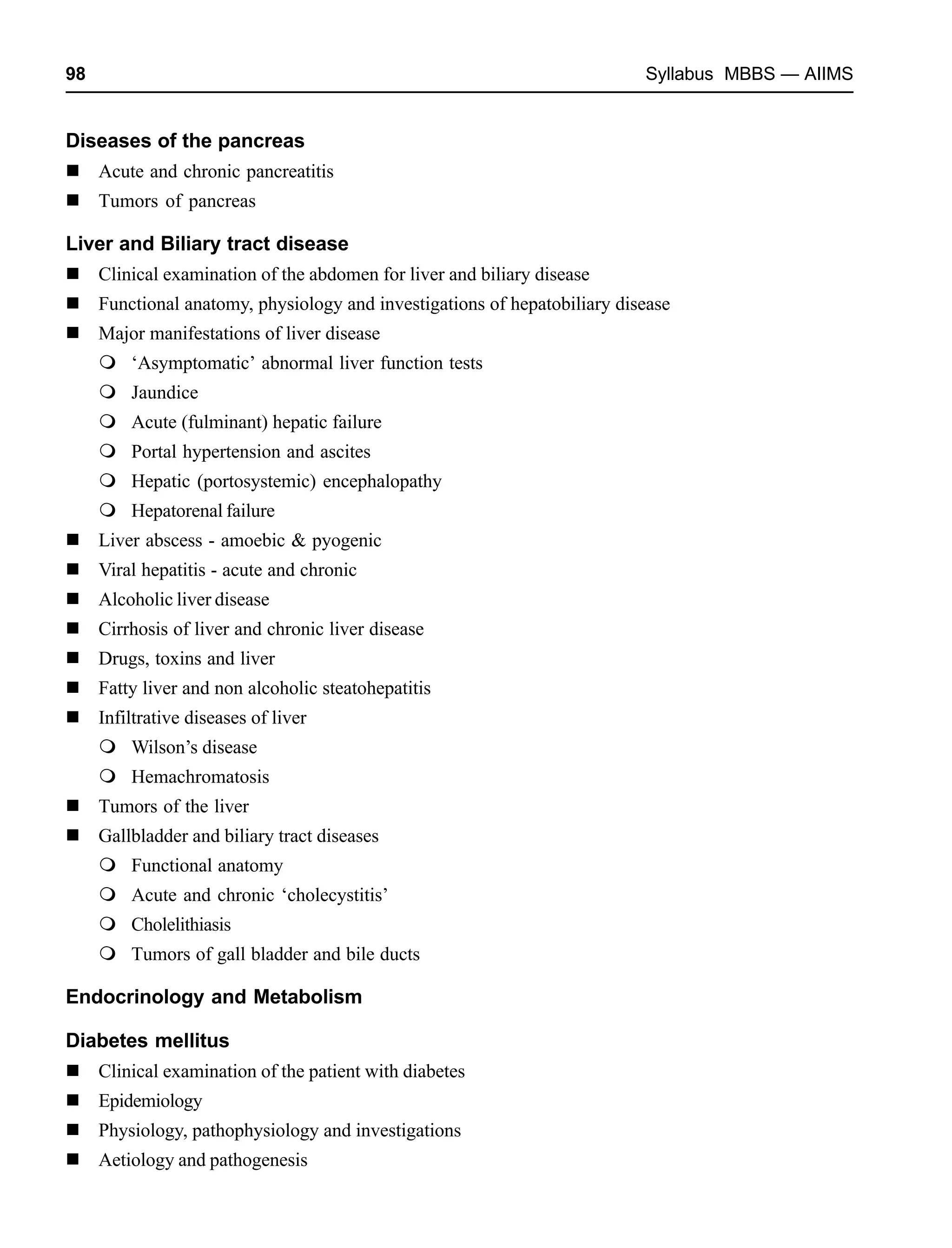 98 Syllabus MBBS — AIIMS
Diseases of the pancreas
Acute and chronic pancreatitis
Tumors of pancreas
Liver and Biliary tract disease
Clinical examination of the abdomen for liver and biliary disease
Functional anatomy, physiology and investigations of hepatobiliary disease
Major manifestations of liver disease
‘Asymptomatic’ abnormal liver function tests
Jaundice
Acute (fulminant) hepatic failure
Portal hypertension and ascites
Hepatic (portosystemic) encephalopathy
Hepatorenal failure
Liver abscess - amoebic & pyogenic
Viral hepatitis - acute and chronic
Alcoholic liver disease
Cirrhosis of liver and chronic liver disease
Drugs, toxins and liver
Fatty liver and non alcoholic steatohepatitis
Infiltrative diseases of liver
Wilson’s disease
Hemachromatosis
Tumors of the liver
Gallbladder and biliary tract diseases
Functional anatomy
Acute and chronic ‘cholecystitis’
Cholelithiasis
Tumors of gall bladder and bile ducts
Endocrinology and Metabolism
Diabetes mellitus
Clinical examination of the patient with diabetes
Epidemiology
Physiology, pathophysiology and investigations
Aetiology and pathogenesis
 
