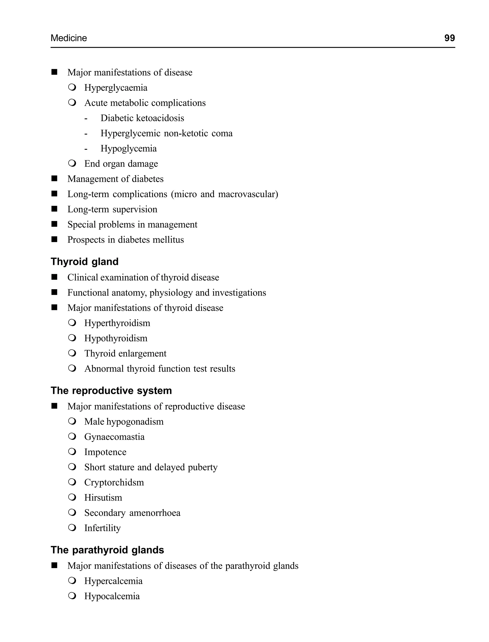 Medicine 99
Major manifestations of disease
Hyperglycaemia
Acute metabolic complications
- Diabetic ketoacidosis
- Hyperglycemic non-ketotic coma
- Hypoglycemia
End organ damage
Management of diabetes
Long-term complications (micro and macrovascular)
Long-term supervision
Special problems in management
Prospects in diabetes mellitus
Thyroid gland
Clinical examination of thyroid disease
Functional anatomy, physiology and investigations
Major manifestations of thyroid disease
Hyperthyroidism
Hypothyroidism
Thyroid enlargement
Abnormal thyroid function test results
The reproductive system
Major manifestations of reproductive disease
Male hypogonadism
Gynaecomastia
Impotence
Short stature and delayed puberty
Cryptorchidsm
Hirsutism
Secondary amenorrhoea
Infertility
The parathyroid glands
Major manifestations of diseases of the parathyroid glands
Hypercalcemia
Hypocalcemia
 