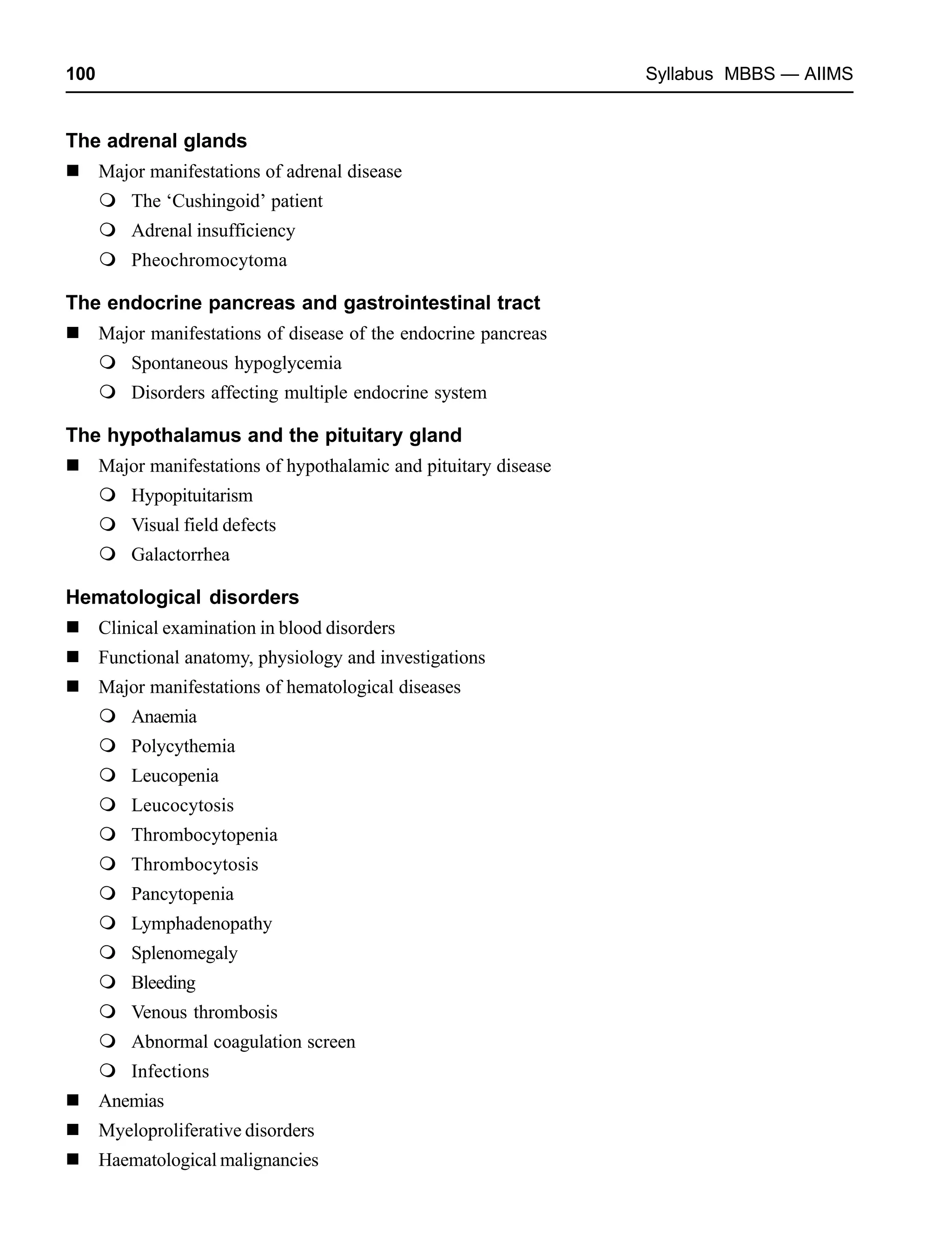 100 Syllabus MBBS — AIIMS
The adrenal glands
Major manifestations of adrenal disease
The ‘Cushingoid’ patient
Adrenal insufficiency
Pheochromocytoma
The endocrine pancreas and gastrointestinal tract
Major manifestations of disease of the endocrine pancreas
Spontaneous hypoglycemia
Disorders affecting multiple endocrine system
The hypothalamus and the pituitary gland
Major manifestations of hypothalamic and pituitary disease
Hypopituitarism
Visual field defects
Galactorrhea
Hematological disorders
Clinical examination in blood disorders
Functional anatomy, physiology and investigations
Major manifestations of hematological diseases
Anaemia
Polycythemia
Leucopenia
Leucocytosis
Thrombocytopenia
Thrombocytosis
Pancytopenia
Lymphadenopathy
Splenomegaly
Bleeding
Venous thrombosis
Abnormal coagulation screen
Infections
Anemias
Myeloproliferative disorders
Haematological malignancies
 