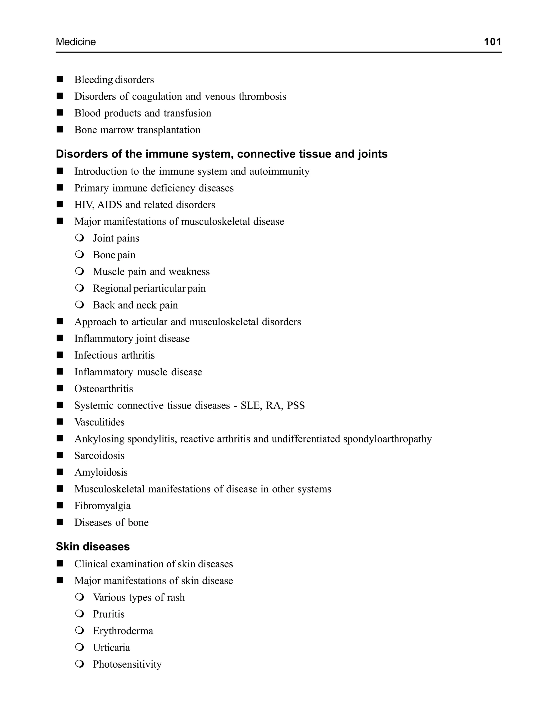 Medicine 101
Bleeding disorders
Disorders of coagulation and venous thrombosis
Blood products and transfusion
Bone marrow transplantation
Disorders of the immune system, connective tissue and joints
Introduction to the immune system and autoimmunity
Primary immune deficiency diseases
HIV, AIDS and related disorders
Major manifestations of musculoskeletal disease
Joint pains
Bone pain
Muscle pain and weakness
Regional periarticular pain
Back and neck pain
Approach to articular and musculoskeletal disorders
Inflammatory joint disease
Infectious arthritis
Inflammatory muscle disease
Osteoarthritis
Systemic connective tissue diseases - SLE, RA, PSS
Vasculitides
Ankylosing spondylitis, reactive arthritis and undifferentiated spondyloarthropathy
Sarcoidosis
Amyloidosis
Musculoskeletal manifestations of disease in other systems
Fibromyalgia
Diseases of bone
Skin diseases
Clinical examination of skin diseases
Major manifestations of skin disease
Various types of rash
Pruritis
Erythroderma
Urticaria
Photosensitivity
 