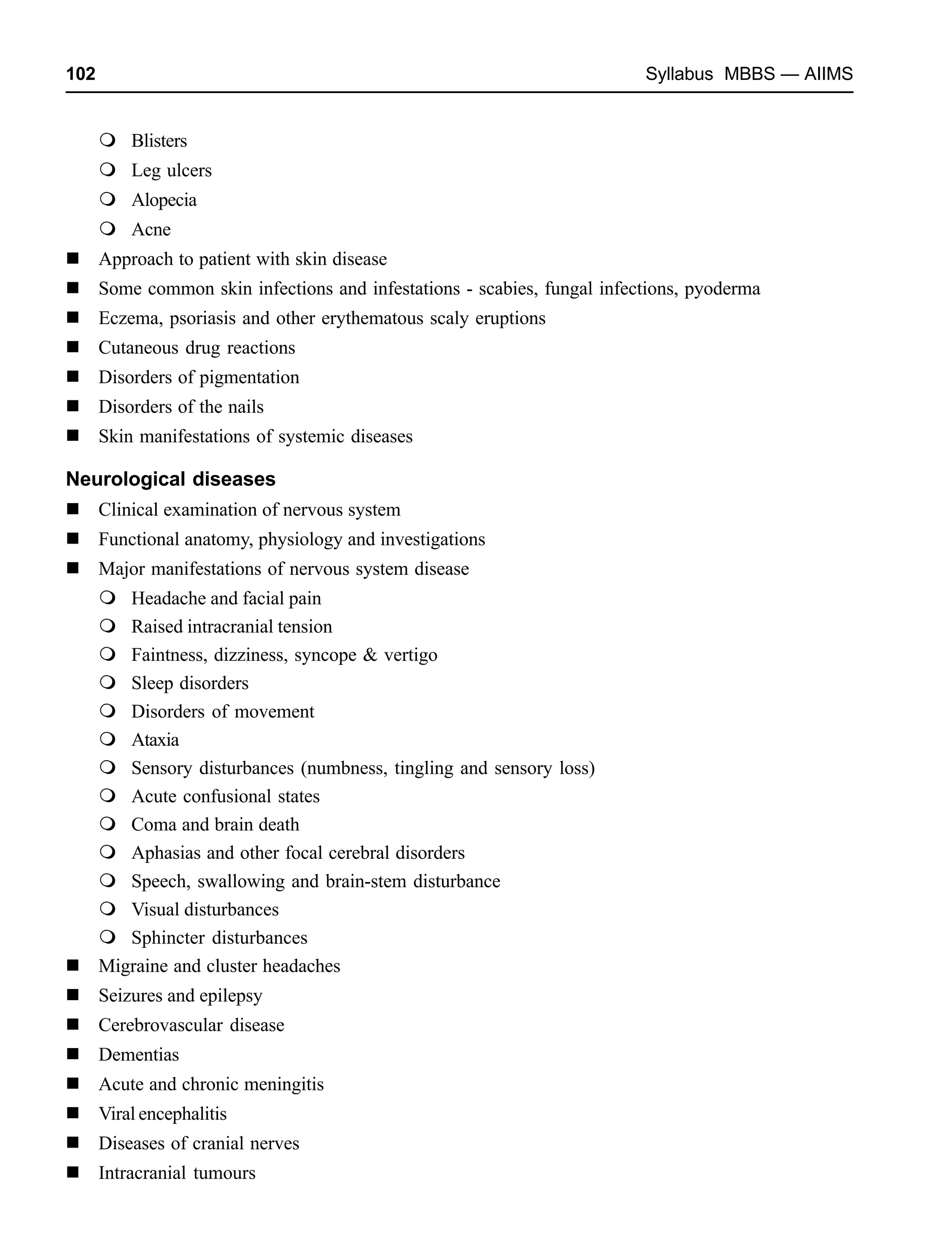 102 Syllabus MBBS — AIIMS
Blisters
Leg ulcers
Alopecia
Acne
Approach to patient with skin disease
Some common skin infections and infestations - scabies, fungal infections, pyoderma
Eczema, psoriasis and other erythematous scaly eruptions
Cutaneous drug reactions
Disorders of pigmentation
Disorders of the nails
Skin manifestations of systemic diseases
Neurological diseases
Clinical examination of nervous system
Functional anatomy, physiology and investigations
Major manifestations of nervous system disease
Headache and facial pain
Raised intracranial tension
Faintness, dizziness, syncope & vertigo
Sleep disorders
Disorders of movement
Ataxia
Sensory disturbances (numbness, tingling and sensory loss)
Acute confusional states
Coma and brain death
Aphasias and other focal cerebral disorders
Speech, swallowing and brain-stem disturbance
Visual disturbances
Sphincter disturbances
Migraine and cluster headaches
Seizures and epilepsy
Cerebrovascular disease
Dementias
Acute and chronic meningitis
Viral encephalitis
Diseases of cranial nerves
Intracranial tumours
 
