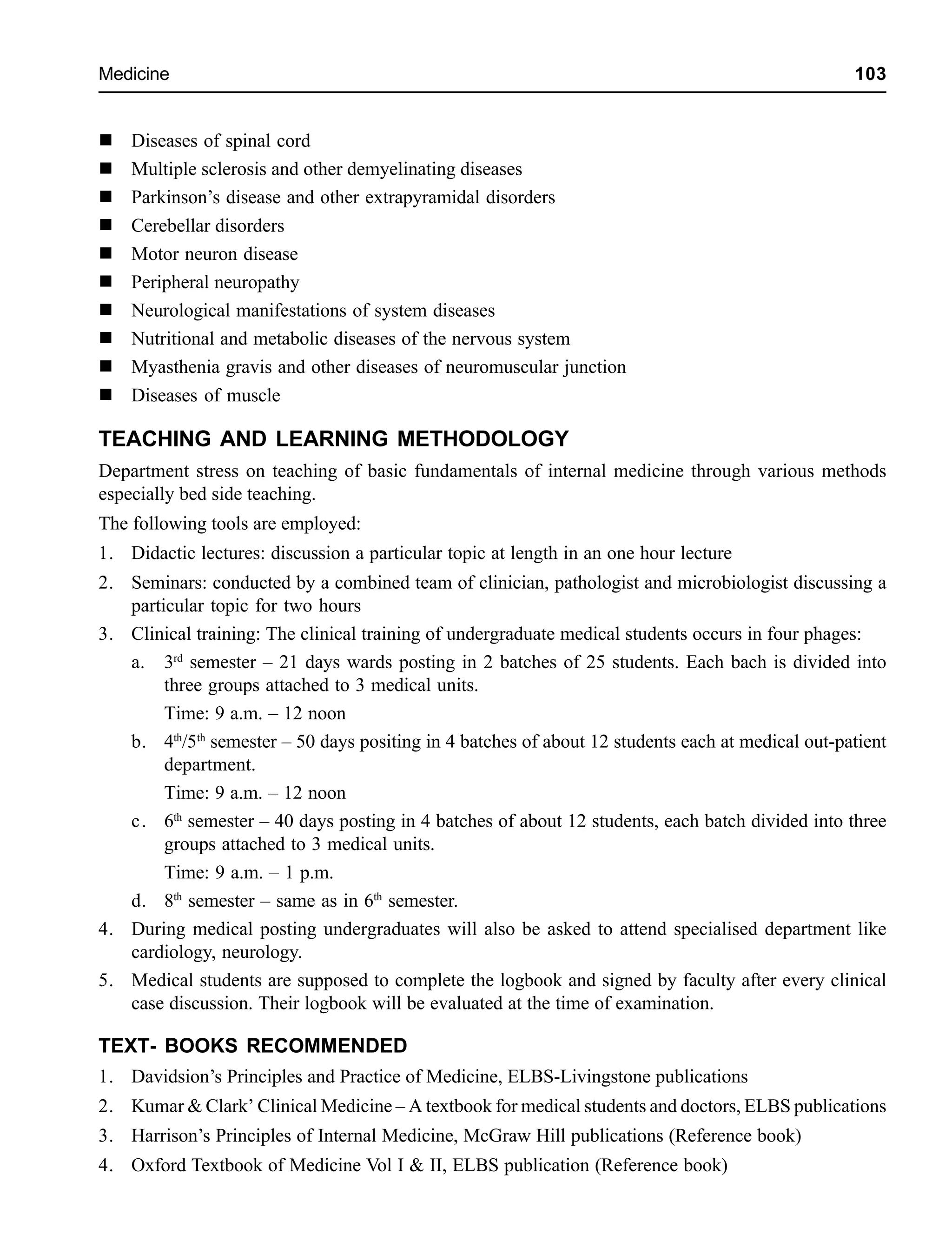 Medicine 103
Diseases of spinal cord
Multiple sclerosis and other demyelinating diseases
Parkinson’s disease and other extrapyramidal disorders
Cerebellar disorders
Motor neuron disease
Peripheral neuropathy
Neurological manifestations of system diseases
Nutritional and metabolic diseases of the nervous system
Myasthenia gravis and other diseases of neuromuscular junction
Diseases of muscle
TEACHING AND LEARNING METHODOLOGY
Department stress on teaching of basic fundamentals of internal medicine through various methods
especially bed side teaching.
The following tools are employed:
1. Didactic lectures: discussion a particular topic at length in an one hour lecture
2. Seminars: conducted by a combined team of clinician, pathologist and microbiologist discussing a
particular topic for two hours
3. Clinical training: The clinical training of undergraduate medical students occurs in four phages:
a. 3rd
semester – 21 days wards posting in 2 batches of 25 students. Each bach is divided into
three groups attached to 3 medical units.
Time: 9 a.m. – 12 noon
b. 4th
/5th
semester – 50 days positing in 4 batches of about 12 students each at medical out-patient
department.
Time: 9 a.m. – 12 noon
c. 6th
semester – 40 days posting in 4 batches of about 12 students, each batch divided into three
groups attached to 3 medical units.
Time: 9 a.m. – 1 p.m.
d. 8th
semester – same as in 6th
semester.
4. During medical posting undergraduates will also be asked to attend specialised department like
cardiology, neurology.
5. Medical students are supposed to complete the logbook and signed by faculty after every clinical
case discussion. Their logbook will be evaluated at the time of examination.
TEXT- BOOKS RECOMMENDED
1. Davidsion’s Principles and Practice of Medicine, ELBS-Livingstone publications
2. Kumar & Clark’ Clinical Medicine – A textbook for medical students and doctors, ELBS publications
3. Harrison’s Principles of Internal Medicine, McGraw Hill publications (Reference book)
4. Oxford Textbook of Medicine Vol I & II, ELBS publication (Reference book)
 