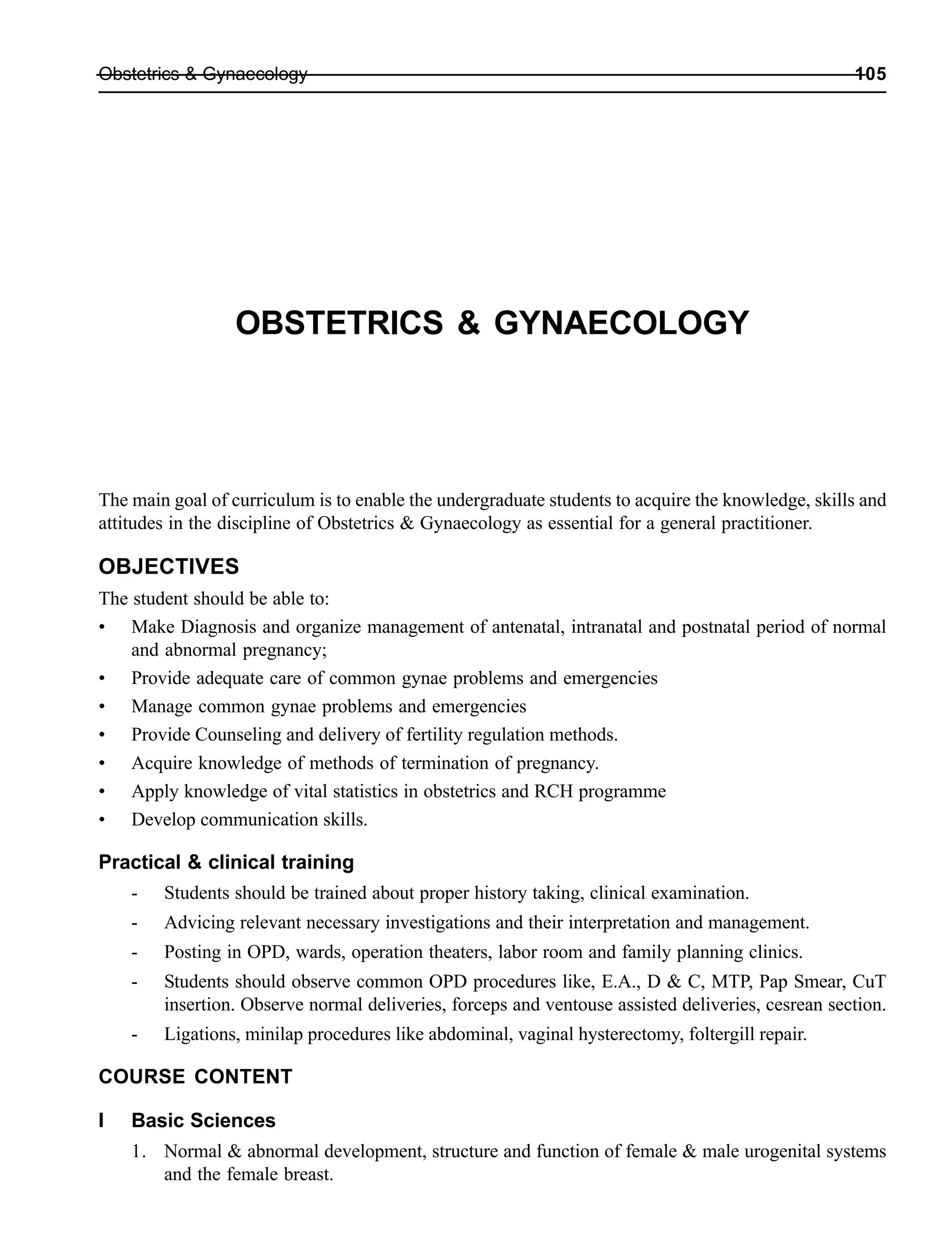 Obstetrics & Gynaecology 105
OBSTETRICS & GYNAECOLOGY
The main goal of curriculum is to enable the undergraduate students to acquire the knowledge, skills and
attitudes in the discipline of Obstetrics & Gynaecology as essential for a general practitioner.
OBJECTIVES
The student should be able to:
• Make Diagnosis and organize management of antenatal, intranatal and postnatal period of normal
and abnormal pregnancy;
• Provide adequate care of common gynae problems and emergencies
• Manage common gynae problems and emergencies
• Provide Counseling and delivery of fertility regulation methods.
• Acquire knowledge of methods of termination of pregnancy.
• Apply knowledge of vital statistics in obstetrics and RCH programme
• Develop communication skills.
Practical & clinical training
- Students should be trained about proper history taking, clinical examination.
- Advicing relevant necessary investigations and their interpretation and management.
- Posting in OPD, wards, operation theaters, labor room and family planning clinics.
- Students should observe common OPD procedures like, E.A., D & C, MTP, Pap Smear, CuT
insertion. Observe normal deliveries, forceps and ventouse assisted deliveries, cesrean section.
- Ligations, minilap procedures like abdominal, vaginal hysterectomy, foltergill repair.
COURSE CONTENT
I Basic Sciences
1. Normal & abnormal development, structure and function of female & male urogenital systems
and the female breast.
 