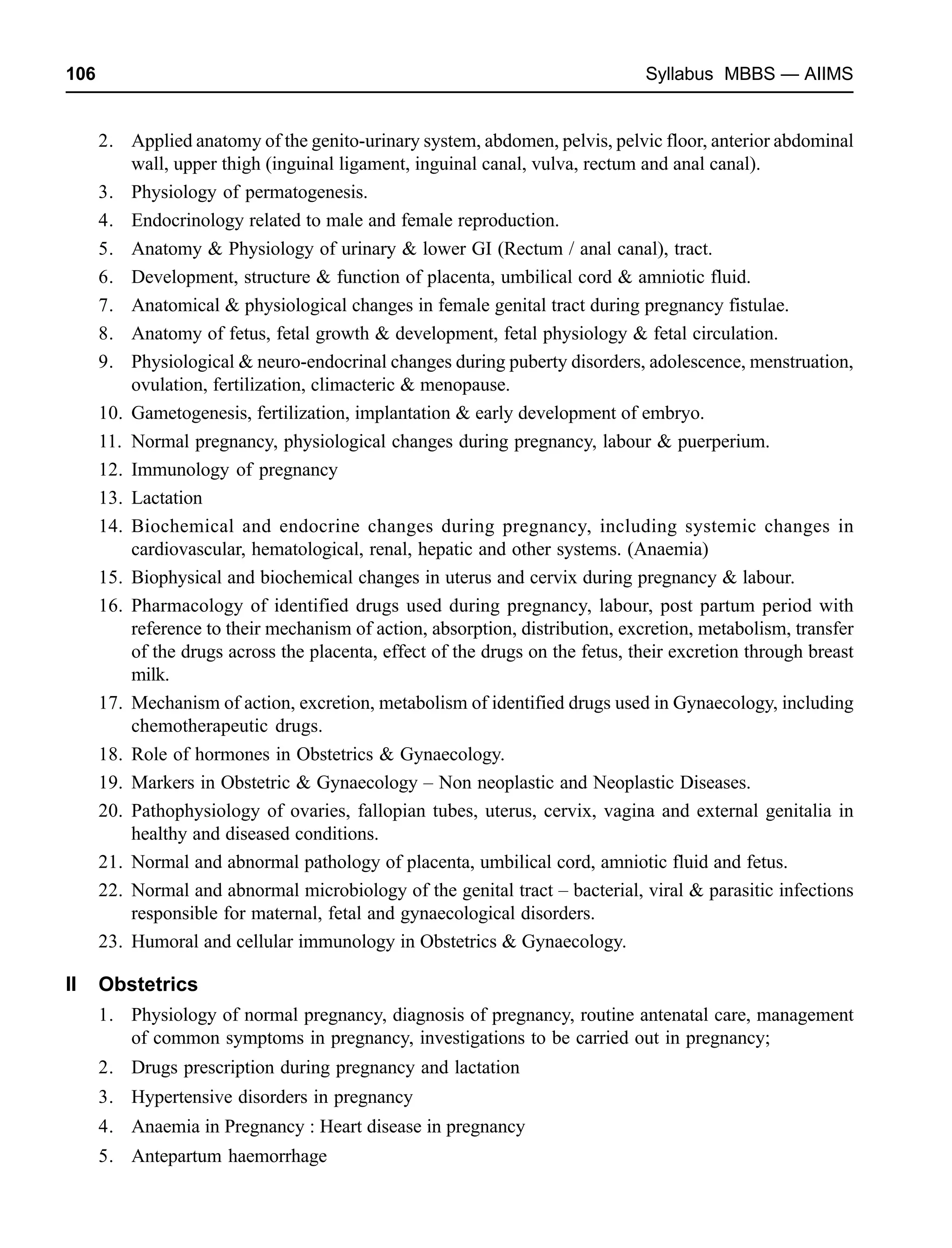 106 Syllabus MBBS — AIIMS
2. Applied anatomy of the genito-urinary system, abdomen, pelvis, pelvic floor, anterior abdominal
wall, upper thigh (inguinal ligament, inguinal canal, vulva, rectum and anal canal).
3. Physiology of permatogenesis.
4. Endocrinology related to male and female reproduction.
5. Anatomy & Physiology of urinary & lower GI (Rectum / anal canal), tract.
6. Development, structure & function of placenta, umbilical cord & amniotic fluid.
7. Anatomical & physiological changes in female genital tract during pregnancy fistulae.
8. Anatomy of fetus, fetal growth & development, fetal physiology & fetal circulation.
9. Physiological & neuro-endocrinal changes during puberty disorders, adolescence, menstruation,
ovulation, fertilization, climacteric & menopause.
10. Gametogenesis, fertilization, implantation & early development of embryo.
11. Normal pregnancy, physiological changes during pregnancy, labour & puerperium.
12. Immunology of pregnancy
13. Lactation
14. Biochemical and endocrine changes during pregnancy, including systemic changes in
cardiovascular, hematological, renal, hepatic and other systems. (Anaemia)
15. Biophysical and biochemical changes in uterus and cervix during pregnancy & labour.
16. Pharmacology of identified drugs used during pregnancy, labour, post partum period with
reference to their mechanism of action, absorption, distribution, excretion, metabolism, transfer
of the drugs across the placenta, effect of the drugs on the fetus, their excretion through breast
milk.
17. Mechanism of action, excretion, metabolism of identified drugs used in Gynaecology, including
chemotherapeutic drugs.
18. Role of hormones in Obstetrics & Gynaecology.
19. Markers in Obstetric & Gynaecology – Non neoplastic and Neoplastic Diseases.
20. Pathophysiology of ovaries, fallopian tubes, uterus, cervix, vagina and external genitalia in
healthy and diseased conditions.
21. Normal and abnormal pathology of placenta, umbilical cord, amniotic fluid and fetus.
22. Normal and abnormal microbiology of the genital tract – bacterial, viral & parasitic infections
responsible for maternal, fetal and gynaecological disorders.
23. Humoral and cellular immunology in Obstetrics & Gynaecology.
II Obstetrics
1. Physiology of normal pregnancy, diagnosis of pregnancy, routine antenatal care, management
of common symptoms in pregnancy, investigations to be carried out in pregnancy;
2. Drugs prescription during pregnancy and lactation
3. Hypertensive disorders in pregnancy
4. Anaemia in Pregnancy : Heart disease in pregnancy
5. Antepartum haemorrhage
 
