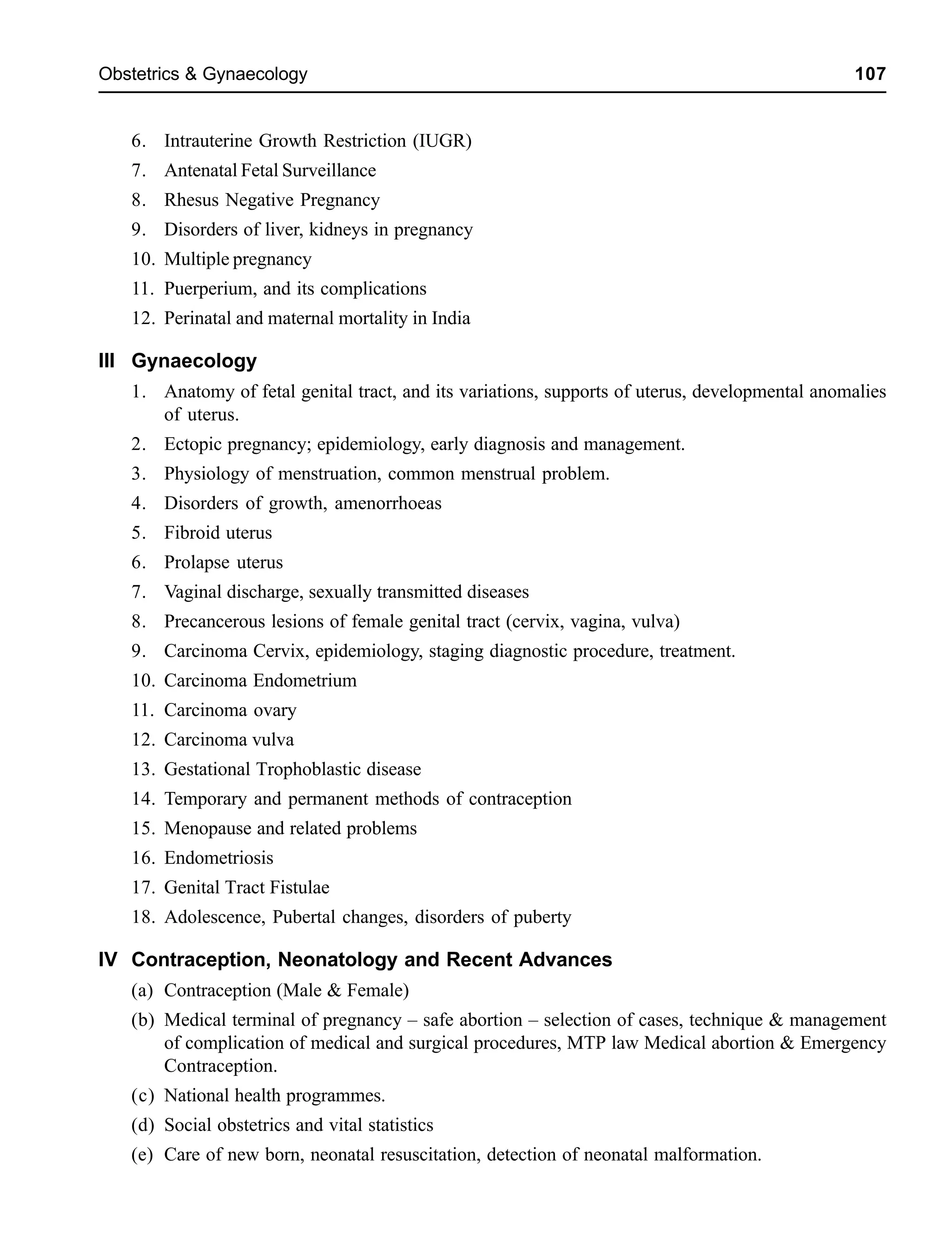Obstetrics & Gynaecology 107
6. Intrauterine Growth Restriction (IUGR)
7. Antenatal Fetal Surveillance
8. Rhesus Negative Pregnancy
9. Disorders of liver, kidneys in pregnancy
10. Multiple pregnancy
11. Puerperium, and its complications
12. Perinatal and maternal mortality in India
III Gynaecology
1. Anatomy of fetal genital tract, and its variations, supports of uterus, developmental anomalies
of uterus.
2. Ectopic pregnancy; epidemiology, early diagnosis and management.
3. Physiology of menstruation, common menstrual problem.
4. Disorders of growth, amenorrhoeas
5. Fibroid uterus
6. Prolapse uterus
7. Vaginal discharge, sexually transmitted diseases
8. Precancerous lesions of female genital tract (cervix, vagina, vulva)
9. Carcinoma Cervix, epidemiology, staging diagnostic procedure, treatment.
10. Carcinoma Endometrium
11. Carcinoma ovary
12. Carcinoma vulva
13. Gestational Trophoblastic disease
14. Temporary and permanent methods of contraception
15. Menopause and related problems
16. Endometriosis
17. Genital Tract Fistulae
18. Adolescence, Pubertal changes, disorders of puberty
IV Contraception, Neonatology and Recent Advances
(a) Contraception (Male & Female)
(b) Medical terminal of pregnancy – safe abortion – selection of cases, technique & management
of complication of medical and surgical procedures, MTP law Medical abortion & Emergency
Contraception.
(c) National health programmes.
(d) Social obstetrics and vital statistics
(e) Care of new born, neonatal resuscitation, detection of neonatal malformation.
 