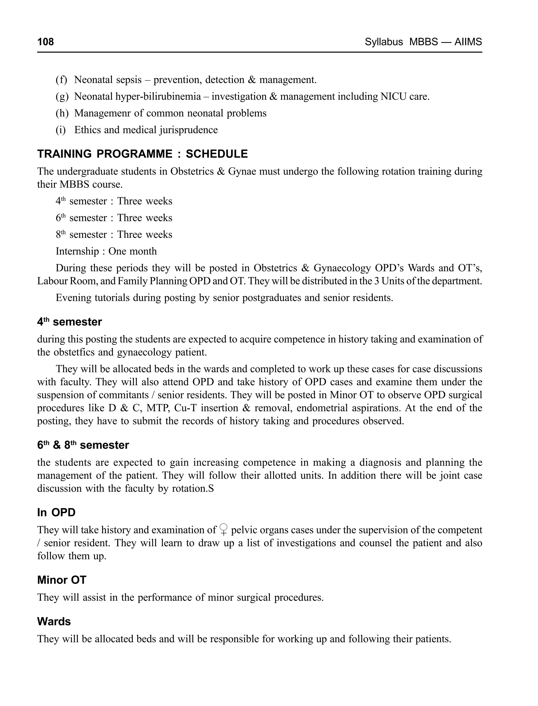 108 Syllabus MBBS — AIIMS
(f) Neonatal sepsis – prevention, detection & management.
(g) Neonatal hyper-bilirubinemia – investigation & management including NICU care.
(h) Managemenr of common neonatal problems
(i) Ethics and medical jurisprudence
TRAINING PROGRAMME : SCHEDULE
The undergraduate students in Obstetrics & Gynae must undergo the following rotation training during
their MBBS course.
4th
semester : Three weeks
6th
semester : Three weeks
8th
semester : Three weeks
Internship : One month
During these periods they will be posted in Obstetrics & Gynaecology OPD’s Wards and OT’s,
Labour Room, and Family Planning OPD and OT. They will be distributed in the 3 Units of the department.
Evening tutorials during posting by senior postgraduates and senior residents.
4th
semester
during this posting the students are expected to acquire competence in history taking and examination of
the obstetfics and gynaecology patient.
They will be allocated beds in the wards and completed to work up these cases for case discussions
with faculty. They will also attend OPD and take history of OPD cases and examine them under the
suspension of commitants / senior residents. They will be posted in Minor OT to observe OPD surgical
procedures like D & C, MTP, Cu-T insertion & removal, endometrial aspirations. At the end of the
posting, they have to submit the records of history taking and procedures observed.
6th
& 8th
semester
the students are expected to gain increasing competence in making a diagnosis and planning the
management of the patient. They will follow their allotted units. In addition there will be joint case
discussion with the faculty by rotation.S
In OPD
They will take history and examination of pelvic organs cases under the supervision of the competent
/ senior resident. They will learn to draw up a list of investigations and counsel the patient and also
follow them up.
Minor OT
They will assist in the performance of minor surgical procedures.
Wards
They will be allocated beds and will be responsible for working up and following their patients.
+
 