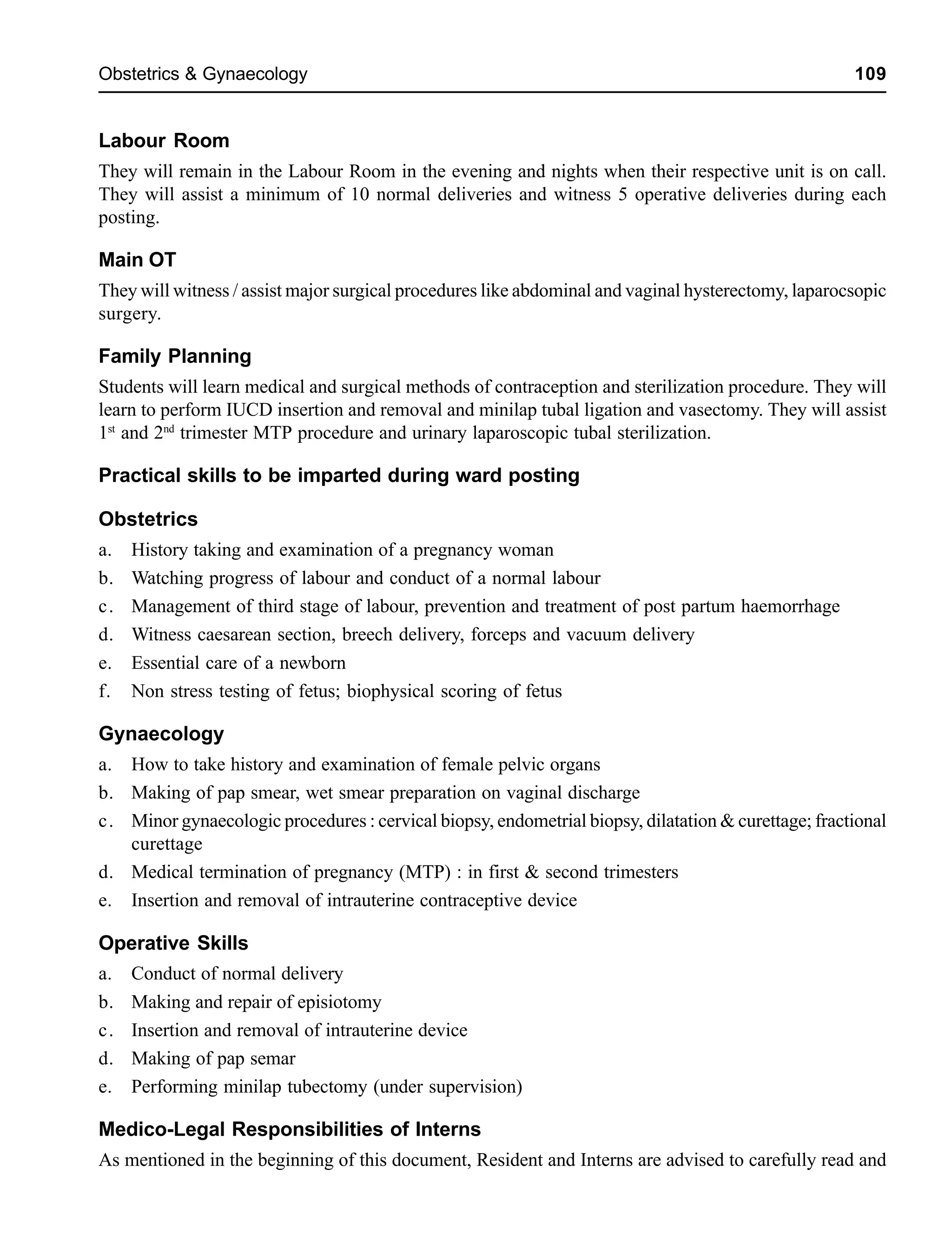 Obstetrics & Gynaecology 109
Labour Room
They will remain in the Labour Room in the evening and nights when their respective unit is on call.
They will assist a minimum of 10 normal deliveries and witness 5 operative deliveries during each
posting.
Main OT
They will witness / assist major surgical procedures like abdominal and vaginal hysterectomy, laparocsopic
surgery.
Family Planning
Students will learn medical and surgical methods of contraception and sterilization procedure. They will
learn to perform IUCD insertion and removal and minilap tubal ligation and vasectomy. They will assist
1st
and 2nd
trimester MTP procedure and urinary laparoscopic tubal sterilization.
Practical skills to be imparted during ward posting
Obstetrics
a. History taking and examination of a pregnancy woman
b. Watching progress of labour and conduct of a normal labour
c. Management of third stage of labour, prevention and treatment of post partum haemorrhage
d. Witness caesarean section, breech delivery, forceps and vacuum delivery
e. Essential care of a newborn
f. Non stress testing of fetus; biophysical scoring of fetus
Gynaecology
a. How to take history and examination of female pelvic organs
b. Making of pap smear, wet smear preparation on vaginal discharge
c. Minor gynaecologic procedures : cervical biopsy, endometrial biopsy, dilatation & curettage; fractional
curettage
d. Medical termination of pregnancy (MTP) : in first & second trimesters
e. Insertion and removal of intrauterine contraceptive device
Operative Skills
a. Conduct of normal delivery
b. Making and repair of episiotomy
c. Insertion and removal of intrauterine device
d. Making of pap semar
e. Performing minilap tubectomy (under supervision)
Medico-Legal Responsibilities of Interns
As mentioned in the beginning of this document, Resident and Interns are advised to carefully read and
 