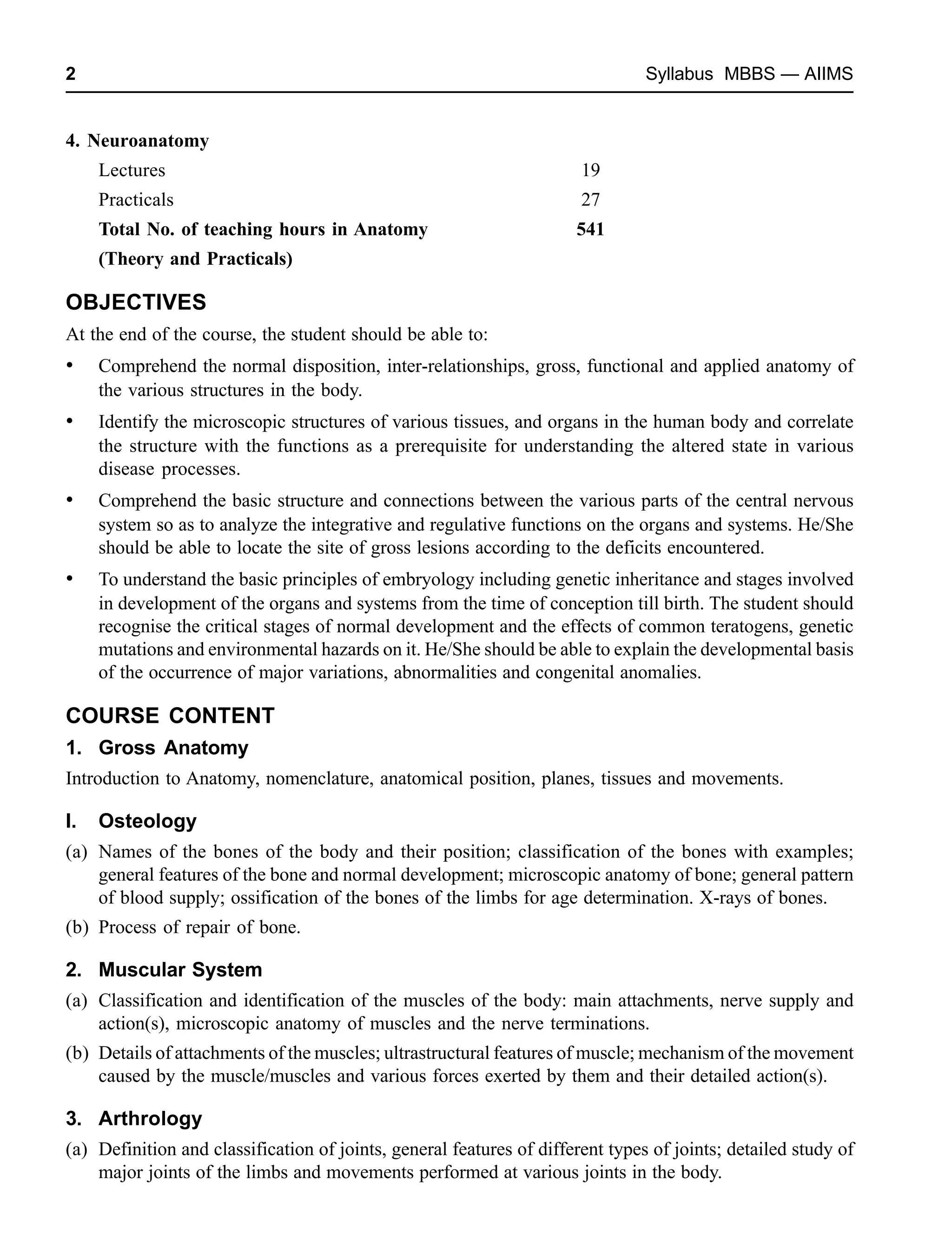 2 Syllabus MBBS — AIIMS
4. Neuroanatomy
Lectures 19
Practicals 27
Total No. of teaching hours in Anatomy 541
(Theory and Practicals)
OBJECTIVES
At the end of the course, the student should be able to:
• Comprehend the normal disposition, inter-relationships, gross, functional and applied anatomy of
the various structures in the body.
• Identify the microscopic structures of various tissues, and organs in the human body and correlate
the structure with the functions as a prerequisite for understanding the altered state in various
disease processes.
• Comprehend the basic structure and connections between the various parts of the central nervous
system so as to analyze the integrative and regulative functions on the organs and systems. He/She
should be able to locate the site of gross lesions according to the deficits encountered.
• To understand the basic principles of embryology including genetic inheritance and stages involved
in development of the organs and systems from the time of conception till birth. The student should
recognise the critical stages of normal development and the effects of common teratogens, genetic
mutations and environmental hazards on it. He/She should be able to explain the developmental basis
of the occurrence of major variations, abnormalities and congenital anomalies.
COURSE CONTENT
1. Gross Anatomy
Introduction to Anatomy, nomenclature, anatomical position, planes, tissues and movements.
I. Osteology
(a) Names of the bones of the body and their position; classification of the bones with examples;
general features of the bone and normal development; microscopic anatomy of bone; general pattern
of blood supply; ossification of the bones of the limbs for age determination. X-rays of bones.
(b) Process of repair of bone.
2. Muscular System
(a) Classification and identification of the muscles of the body: main attachments, nerve supply and
action(s), microscopic anatomy of muscles and the nerve terminations.
(b) Details of attachments of the muscles; ultrastructural features of muscle; mechanism of the movement
caused by the muscle/muscles and various forces exerted by them and their detailed action(s).
3. Arthrology
(a) Definition and classification of joints, general features of different types of joints; detailed study of
major joints of the limbs and movements performed at various joints in the body.
 