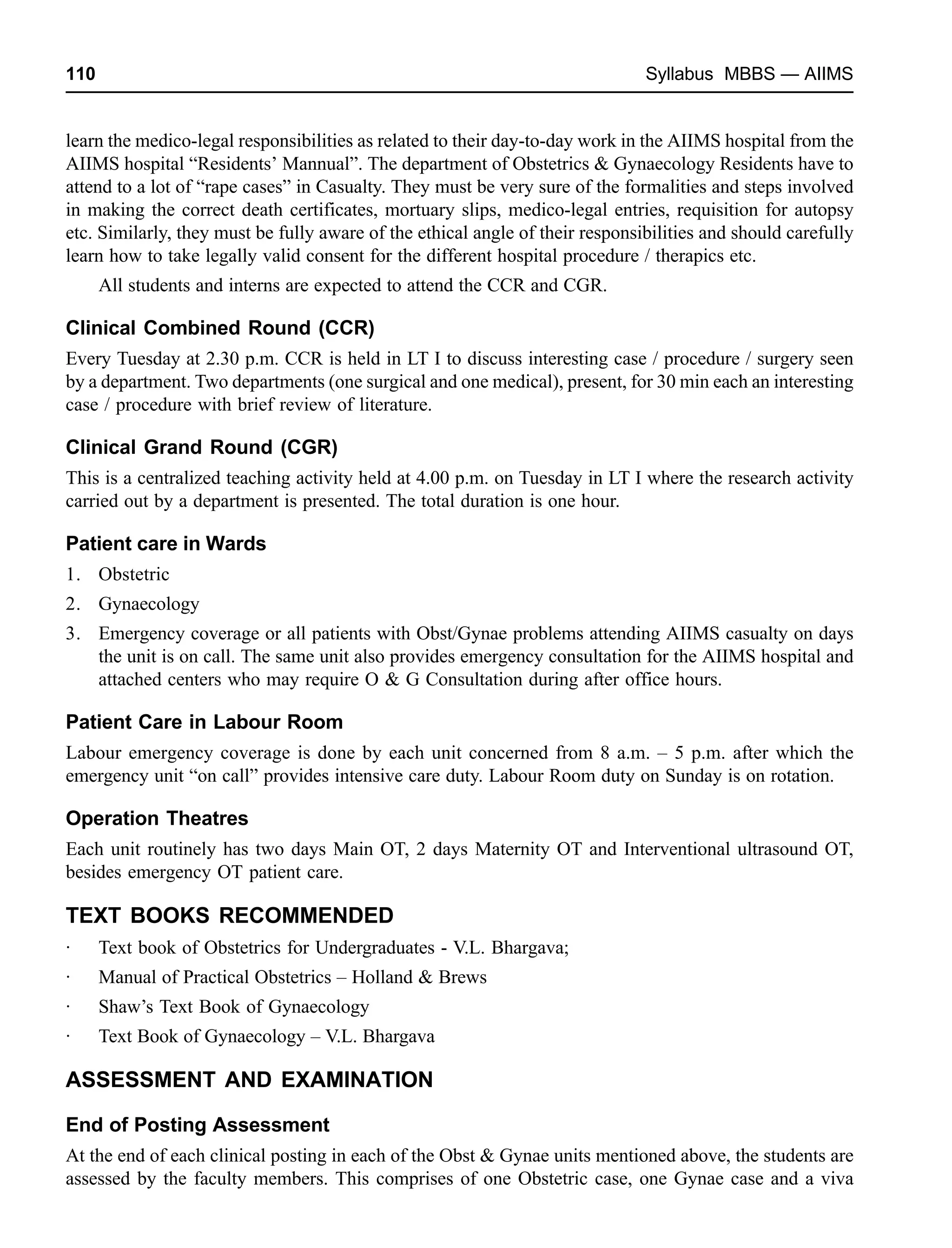 110 Syllabus MBBS — AIIMS
learn the medico-legal responsibilities as related to their day-to-day work in the AIIMS hospital from the
AIIMS hospital “Residents’ Mannual”. The department of Obstetrics & Gynaecology Residents have to
attend to a lot of “rape cases” in Casualty. They must be very sure of the formalities and steps involved
in making the correct death certificates, mortuary slips, medico-legal entries, requisition for autopsy
etc. Similarly, they must be fully aware of the ethical angle of their responsibilities and should carefully
learn how to take legally valid consent for the different hospital procedure / therapics etc.
All students and interns are expected to attend the CCR and CGR.
Clinical Combined Round (CCR)
Every Tuesday at 2.30 p.m. CCR is held in LT I to discuss interesting case / procedure / surgery seen
by a department. Two departments (one surgical and one medical), present, for 30 min each an interesting
case / procedure with brief review of literature.
Clinical Grand Round (CGR)
This is a centralized teaching activity held at 4.00 p.m. on Tuesday in LT I where the research activity
carried out by a department is presented. The total duration is one hour.
Patient care in Wards
1. Obstetric
2. Gynaecology
3. Emergency coverage or all patients with Obst/Gynae problems attending AIIMS casualty on days
the unit is on call. The same unit also provides emergency consultation for the AIIMS hospital and
attached centers who may require O & G Consultation during after office hours.
Patient Care in Labour Room
Labour emergency coverage is done by each unit concerned from 8 a.m. – 5 p.m. after which the
emergency unit “on call” provides intensive care duty. Labour Room duty on Sunday is on rotation.
Operation Theatres
Each unit routinely has two days Main OT, 2 days Maternity OT and Interventional ultrasound OT,
besides emergency OT patient care.
TEXT BOOKS RECOMMENDED
· Text book of Obstetrics for Undergraduates - V.L. Bhargava;
· Manual of Practical Obstetrics – Holland & Brews
· Shaw’s Text Book of Gynaecology
· Text Book of Gynaecology – V.L. Bhargava
ASSESSMENT AND EXAMINATION
End of Posting Assessment
At the end of each clinical posting in each of the Obst & Gynae units mentioned above, the students are
assessed by the faculty members. This comprises of one Obstetric case, one Gynae case and a viva
 
