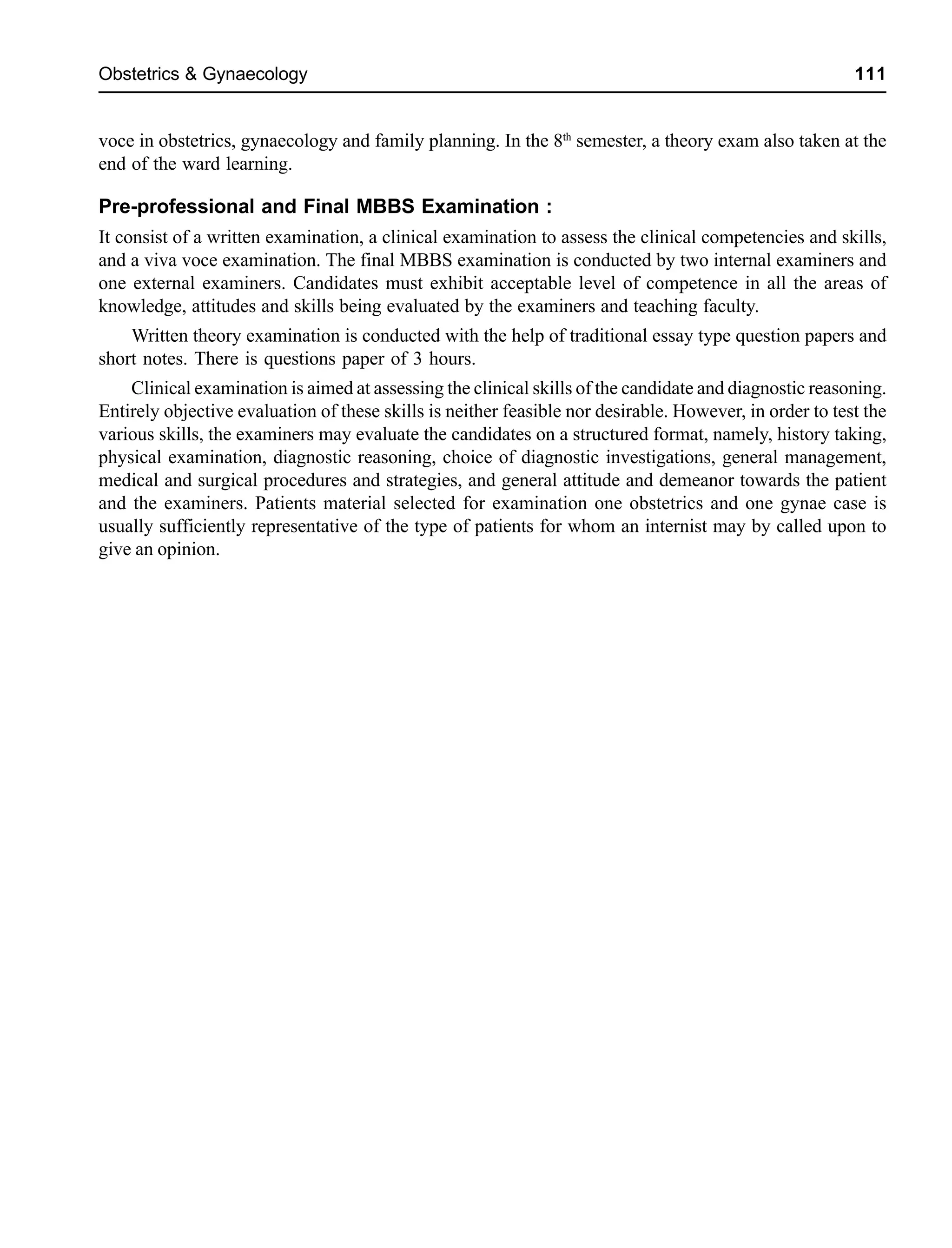 Obstetrics & Gynaecology 111
voce in obstetrics, gynaecology and family planning. In the 8th
semester, a theory exam also taken at the
end of the ward learning.
Pre-professional and Final MBBS Examination :
It consist of a written examination, a clinical examination to assess the clinical competencies and skills,
and a viva voce examination. The final MBBS examination is conducted by two internal examiners and
one external examiners. Candidates must exhibit acceptable level of competence in all the areas of
knowledge, attitudes and skills being evaluated by the examiners and teaching faculty.
Written theory examination is conducted with the help of traditional essay type question papers and
short notes. There is questions paper of 3 hours.
Clinical examination is aimed at assessing the clinical skills of the candidate and diagnostic reasoning.
Entirely objective evaluation of these skills is neither feasible nor desirable. However, in order to test the
various skills, the examiners may evaluate the candidates on a structured format, namely, history taking,
physical examination, diagnostic reasoning, choice of diagnostic investigations, general management,
medical and surgical procedures and strategies, and general attitude and demeanor towards the patient
and the examiners. Patients material selected for examination one obstetrics and one gynae case is
usually sufficiently representative of the type of patients for whom an internist may by called upon to
give an opinion.
 