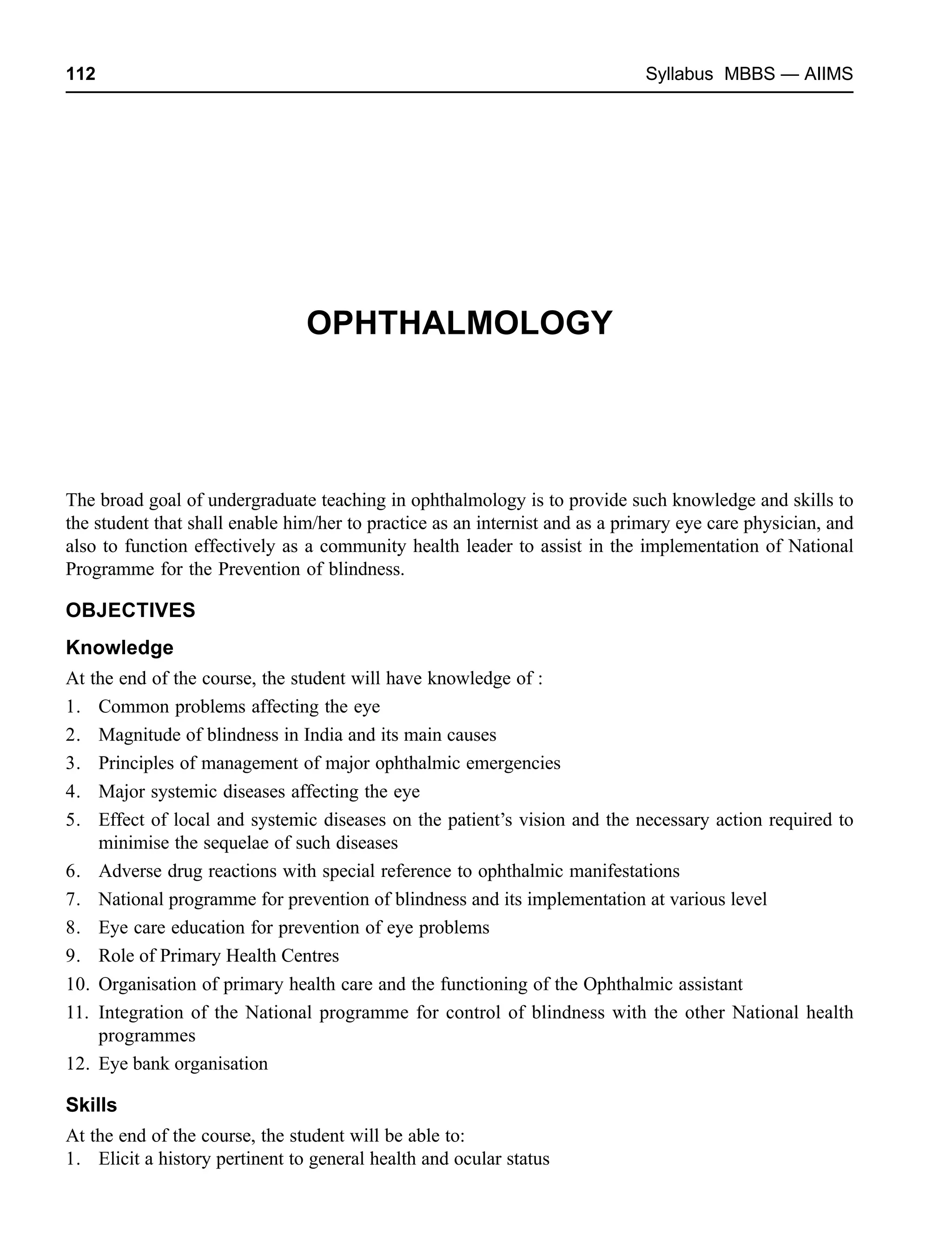 112 Syllabus MBBS — AIIMS
OPHTHALMOLOGY
The broad goal of undergraduate teaching in ophthalmology is to provide such knowledge and skills to
the student that shall enable him/her to practice as an internist and as a primary eye care physician, and
also to function effectively as a community health leader to assist in the implementation of National
Programme for the Prevention of blindness.
OBJECTIVES
Knowledge
At the end of the course, the student will have knowledge of :
1. Common problems affecting the eye
2. Magnitude of blindness in India and its main causes
3. Principles of management of major ophthalmic emergencies
4. Major systemic diseases affecting the eye
5. Effect of local and systemic diseases on the patient’s vision and the necessary action required to
minimise the sequelae of such diseases
6. Adverse drug reactions with special reference to ophthalmic manifestations
7. National programme for prevention of blindness and its implementation at various level
8. Eye care education for prevention of eye problems
9. Role of Primary Health Centres
10. Organisation of primary health care and the functioning of the Ophthalmic assistant
11. Integration of the National programme for control of blindness with the other National health
programmes
12. Eye bank organisation
Skills
At the end of the course, the student will be able to:
1. Elicit a history pertinent to general health and ocular status
 
