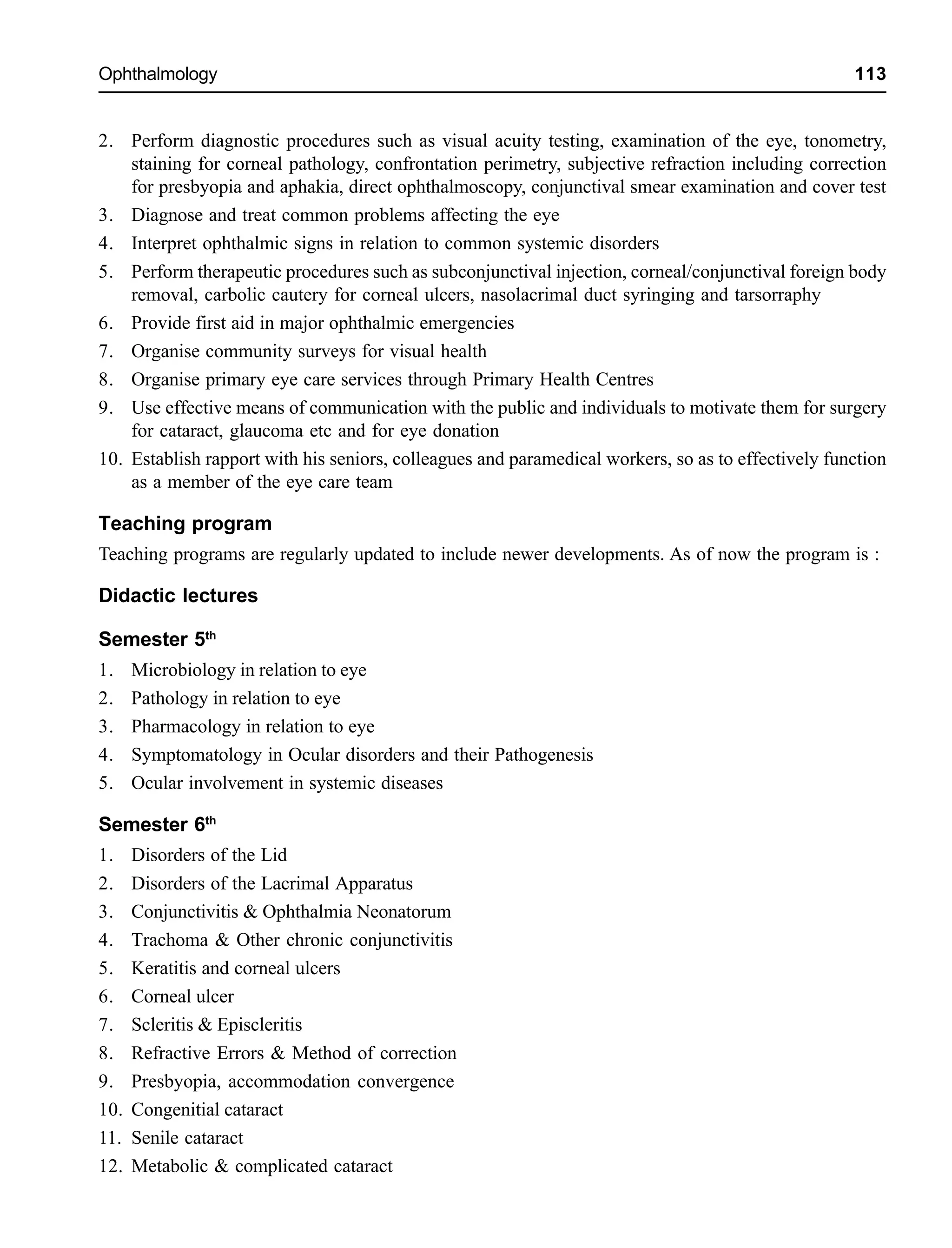 Ophthalmology 113
2. Perform diagnostic procedures such as visual acuity testing, examination of the eye, tonometry,
staining for corneal pathology, confrontation perimetry, subjective refraction including correction
for presbyopia and aphakia, direct ophthalmoscopy, conjunctival smear examination and cover test
3. Diagnose and treat common problems affecting the eye
4. Interpret ophthalmic signs in relation to common systemic disorders
5. Perform therapeutic procedures such as subconjunctival injection, corneal/conjunctival foreign body
removal, carbolic cautery for corneal ulcers, nasolacrimal duct syringing and tarsorraphy
6. Provide first aid in major ophthalmic emergencies
7. Organise community surveys for visual health
8. Organise primary eye care services through Primary Health Centres
9. Use effective means of communication with the public and individuals to motivate them for surgery
for cataract, glaucoma etc and for eye donation
10. Establish rapport with his seniors, colleagues and paramedical workers, so as to effectively function
as a member of the eye care team
Teaching program
Teaching programs are regularly updated to include newer developments. As of now the program is :
Didactic lectures
Semester 5th
1. Microbiology in relation to eye
2. Pathology in relation to eye
3. Pharmacology in relation to eye
4. Symptomatology in Ocular disorders and their Pathogenesis
5. Ocular involvement in systemic diseases
Semester 6th
1. Disorders of the Lid
2. Disorders of the Lacrimal Apparatus
3. Conjunctivitis & Ophthalmia Neonatorum
4. Trachoma & Other chronic conjunctivitis
5. Keratitis and corneal ulcers
6. Corneal ulcer
7. Scleritis & Episcleritis
8. Refractive Errors & Method of correction
9. Presbyopia, accommodation convergence
10. Congenitial cataract
11. Senile cataract
12. Metabolic & complicated cataract
 
