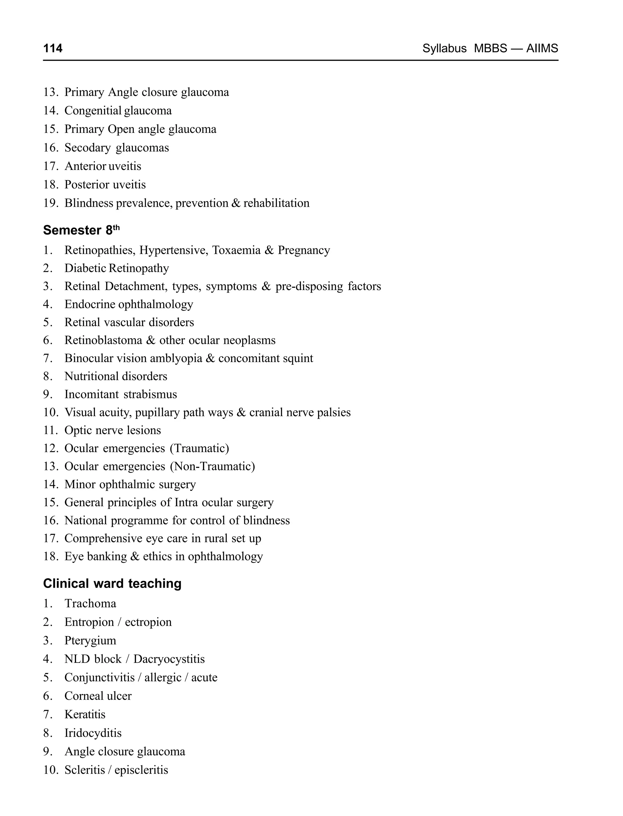 114 Syllabus MBBS — AIIMS
13. Primary Angle closure glaucoma
14. Congenitial glaucoma
15. Primary Open angle glaucoma
16. Secodary glaucomas
17. Anterior uveitis
18. Posterior uveitis
19. Blindness prevalence, prevention & rehabilitation
Semester 8th
1. Retinopathies, Hypertensive, Toxaemia & Pregnancy
2. Diabetic Retinopathy
3. Retinal Detachment, types, symptoms & pre-disposing factors
4. Endocrine ophthalmology
5. Retinal vascular disorders
6. Retinoblastoma & other ocular neoplasms
7. Binocular vision amblyopia & concomitant squint
8. Nutritional disorders
9. Incomitant strabismus
10. Visual acuity, pupillary path ways & cranial nerve palsies
11. Optic nerve lesions
12. Ocular emergencies (Traumatic)
13. Ocular emergencies (Non-Traumatic)
14. Minor ophthalmic surgery
15. General principles of Intra ocular surgery
16. National programme for control of blindness
17. Comprehensive eye care in rural set up
18. Eye banking & ethics in ophthalmology
Clinical ward teaching
1. Trachoma
2. Entropion / ectropion
3. Pterygium
4. NLD block / Dacryocystitis
5. Conjunctivitis / allergic / acute
6. Corneal ulcer
7. Keratitis
8. Iridocyditis
9. Angle closure glaucoma
10. Scleritis / episcleritis
 