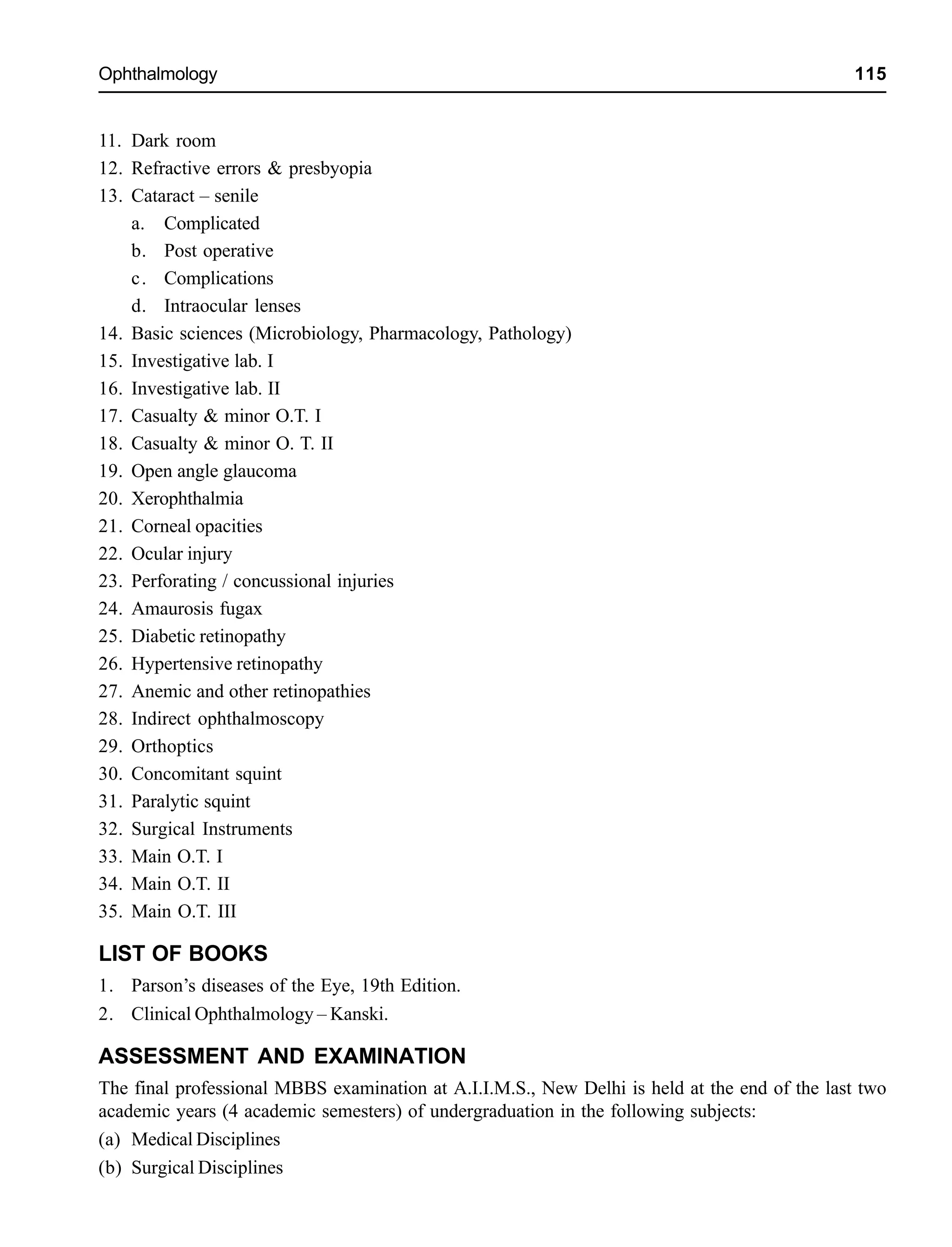 Ophthalmology 115
11. Dark room
12. Refractive errors & presbyopia
13. Cataract – senile
a. Complicated
b. Post operative
c. Complications
d. Intraocular lenses
14. Basic sciences (Microbiology, Pharmacology, Pathology)
15. Investigative lab. I
16. Investigative lab. II
17. Casualty & minor O.T. I
18. Casualty & minor O. T. II
19. Open angle glaucoma
20. Xerophthalmia
21. Corneal opacities
22. Ocular injury
23. Perforating / concussional injuries
24. Amaurosis fugax
25. Diabetic retinopathy
26. Hypertensive retinopathy
27. Anemic and other retinopathies
28. Indirect ophthalmoscopy
29. Orthoptics
30. Concomitant squint
31. Paralytic squint
32. Surgical Instruments
33. Main O.T. I
34. Main O.T. II
35. Main O.T. III
LIST OF BOOKS
1. Parson’s diseases of the Eye, 19th Edition.
2. Clinical Ophthalmology – Kanski.
ASSESSMENT AND EXAMINATION
The final professional MBBS examination at A.I.I.M.S., New Delhi is held at the end of the last two
academic years (4 academic semesters) of undergraduation in the following subjects:
(a) Medical Disciplines
(b) Surgical Disciplines
 