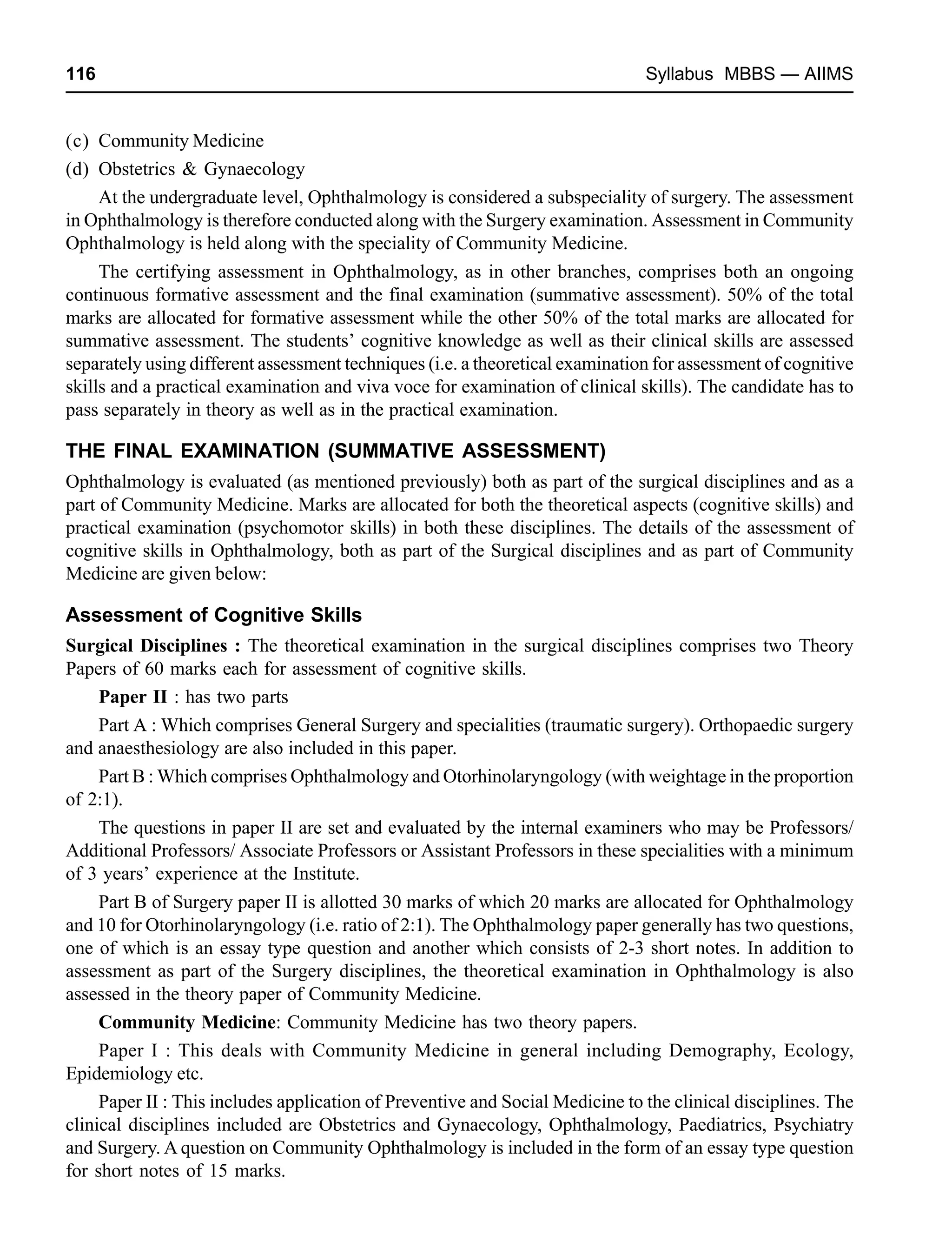 116 Syllabus MBBS — AIIMS
(c) Community Medicine
(d) Obstetrics & Gynaecology
At the undergraduate level, Ophthalmology is considered a subspeciality of surgery. The assessment
in Ophthalmology is therefore conducted along with the Surgery examination. Assessment in Community
Ophthalmology is held along with the speciality of Community Medicine.
The certifying assessment in Ophthalmology, as in other branches, comprises both an ongoing
continuous formative assessment and the final examination (summative assessment). 50% of the total
marks are allocated for formative assessment while the other 50% of the total marks are allocated for
summative assessment. The students’ cognitive knowledge as well as their clinical skills are assessed
separately using different assessment techniques (i.e. a theoretical examination for assessment of cognitive
skills and a practical examination and viva voce for examination of clinical skills). The candidate has to
pass separately in theory as well as in the practical examination.
THE FINAL EXAMINATION (SUMMATIVE ASSESSMENT)
Ophthalmology is evaluated (as mentioned previously) both as part of the surgical disciplines and as a
part of Community Medicine. Marks are allocated for both the theoretical aspects (cognitive skills) and
practical examination (psychomotor skills) in both these disciplines. The details of the assessment of
cognitive skills in Ophthalmology, both as part of the Surgical disciplines and as part of Community
Medicine are given below:
Assessment of Cognitive Skills
Surgical Disciplines : The theoretical examination in the surgical disciplines comprises two Theory
Papers of 60 marks each for assessment of cognitive skills.
Paper II : has two parts
Part A : Which comprises General Surgery and specialities (traumatic surgery). Orthopaedic surgery
and anaesthesiology are also included in this paper.
Part B : Which comprises Ophthalmology and Otorhinolaryngology (with weightage in the proportion
of 2:1).
The questions in paper II are set and evaluated by the internal examiners who may be Professors/
Additional Professors/ Associate Professors or Assistant Professors in these specialities with a minimum
of 3 years’ experience at the Institute.
Part B of Surgery paper II is allotted 30 marks of which 20 marks are allocated for Ophthalmology
and 10 for Otorhinolaryngology (i.e. ratio of 2:1). The Ophthalmology paper generally has two questions,
one of which is an essay type question and another which consists of 2-3 short notes. In addition to
assessment as part of the Surgery disciplines, the theoretical examination in Ophthalmology is also
assessed in the theory paper of Community Medicine.
Community Medicine: Community Medicine has two theory papers.
Paper I : This deals with Community Medicine in general including Demography, Ecology,
Epidemiology etc.
Paper II : This includes application of Preventive and Social Medicine to the clinical disciplines. The
clinical disciplines included are Obstetrics and Gynaecology, Ophthalmology, Paediatrics, Psychiatry
and Surgery. A question on Community Ophthalmology is included in the form of an essay type question
for short notes of 15 marks.
 