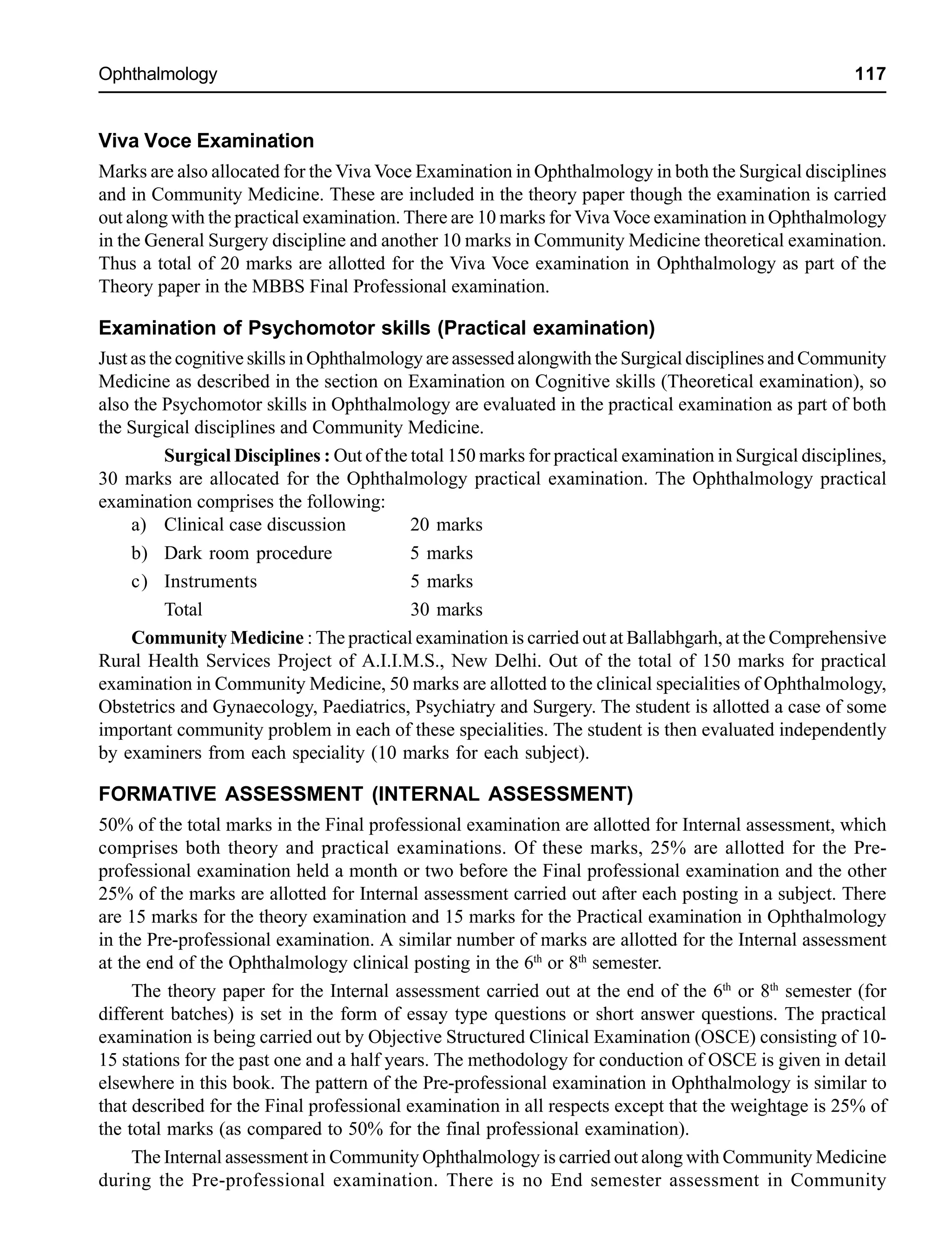 Ophthalmology 117
Viva Voce Examination
Marks are also allocated for the Viva Voce Examination in Ophthalmology in both the Surgical disciplines
and in Community Medicine. These are included in the theory paper though the examination is carried
out along with the practical examination. There are 10 marks for Viva Voce examination in Ophthalmology
in the General Surgery discipline and another 10 marks in Community Medicine theoretical examination.
Thus a total of 20 marks are allotted for the Viva Voce examination in Ophthalmology as part of the
Theory paper in the MBBS Final Professional examination.
Examination of Psychomotor skills (Practical examination)
Just as the cognitive skills in Ophthalmology are assessed alongwith the Surgical disciplines and Community
Medicine as described in the section on Examination on Cognitive skills (Theoretical examination), so
also the Psychomotor skills in Ophthalmology are evaluated in the practical examination as part of both
the Surgical disciplines and Community Medicine.
Surgical Disciplines : Out of the total 150 marks for practical examination in Surgical disciplines,
30 marks are allocated for the Ophthalmology practical examination. The Ophthalmology practical
examination comprises the following:
a) Clinical case discussion 20 marks
b) Dark room procedure 5 marks
c) Instruments 5 marks
Total 30 marks
Community Medicine : The practical examination is carried out at Ballabhgarh, at the Comprehensive
Rural Health Services Project of A.I.I.M.S., New Delhi. Out of the total of 150 marks for practical
examination in Community Medicine, 50 marks are allotted to the clinical specialities of Ophthalmology,
Obstetrics and Gynaecology, Paediatrics, Psychiatry and Surgery. The student is allotted a case of some
important community problem in each of these specialities. The student is then evaluated independently
by examiners from each speciality (10 marks for each subject).
FORMATIVE ASSESSMENT (INTERNAL ASSESSMENT)
50% of the total marks in the Final professional examination are allotted for Internal assessment, which
comprises both theory and practical examinations. Of these marks, 25% are allotted for the Pre-
professional examination held a month or two before the Final professional examination and the other
25% of the marks are allotted for Internal assessment carried out after each posting in a subject. There
are 15 marks for the theory examination and 15 marks for the Practical examination in Ophthalmology
in the Pre-professional examination. A similar number of marks are allotted for the Internal assessment
at the end of the Ophthalmology clinical posting in the 6th
or 8th
semester.
The theory paper for the Internal assessment carried out at the end of the 6th
or 8th
semester (for
different batches) is set in the form of essay type questions or short answer questions. The practical
examination is being carried out by Objective Structured Clinical Examination (OSCE) consisting of 10-
15 stations for the past one and a half years. The methodology for conduction of OSCE is given in detail
elsewhere in this book. The pattern of the Pre-professional examination in Ophthalmology is similar to
that described for the Final professional examination in all respects except that the weightage is 25% of
the total marks (as compared to 50% for the final professional examination).
The Internal assessment in Community Ophthalmology is carried out along with Community Medicine
during the Pre-professional examination. There is no End semester assessment in Community
 