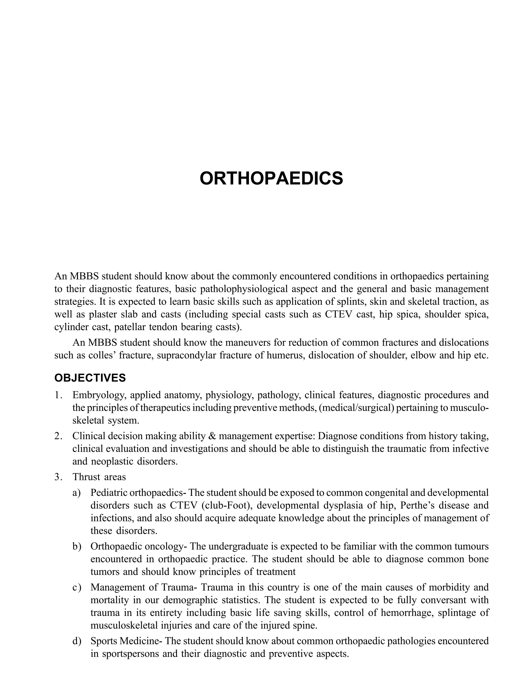 ORTHOPAEDICS
An MBBS student should know about the commonly encountered conditions in orthopaedics pertaining
to their diagnostic features, basic patholophysiological aspect and the general and basic management
strategies. It is expected to learn basic skills such as application of splints, skin and skeletal traction, as
well as plaster slab and casts (including special casts such as CTEV cast, hip spica, shoulder spica,
cylinder cast, patellar tendon bearing casts).
An MBBS student should know the maneuvers for reduction of common fractures and dislocations
such as colles’ fracture, supracondylar fracture of humerus, dislocation of shoulder, elbow and hip etc.
OBJECTIVES
1. Embryology, applied anatomy, physiology, pathology, clinical features, diagnostic procedures and
the principles of therapeutics including preventive methods, (medical/surgical) pertaining to musculo-
skeletal system.
2. Clinical decision making ability & management expertise: Diagnose conditions from history taking,
clinical evaluation and investigations and should be able to distinguish the traumatic from infective
and neoplastic disorders.
3. Thrust areas
a) Pediatric orthopaedics- The student should be exposed to common congenital and developmental
disorders such as CTEV (club-Foot), developmental dysplasia of hip, Perthe’s disease and
infections, and also should acquire adequate knowledge about the principles of management of
these disorders.
b) Orthopaedic oncology- The undergraduate is expected to be familiar with the common tumours
encountered in orthopaedic practice. The student should be able to diagnose common bone
tumors and should know principles of treatment
c) Management of Trauma- Trauma in this country is one of the main causes of morbidity and
mortality in our demographic statistics. The student is expected to be fully conversant with
trauma in its entirety including basic life saving skills, control of hemorrhage, splintage of
musculoskeletal injuries and care of the injured spine.
d) Sports Medicine- The student should know about common orthopaedic pathologies encountered
in sportspersons and their diagnostic and preventive aspects.
 