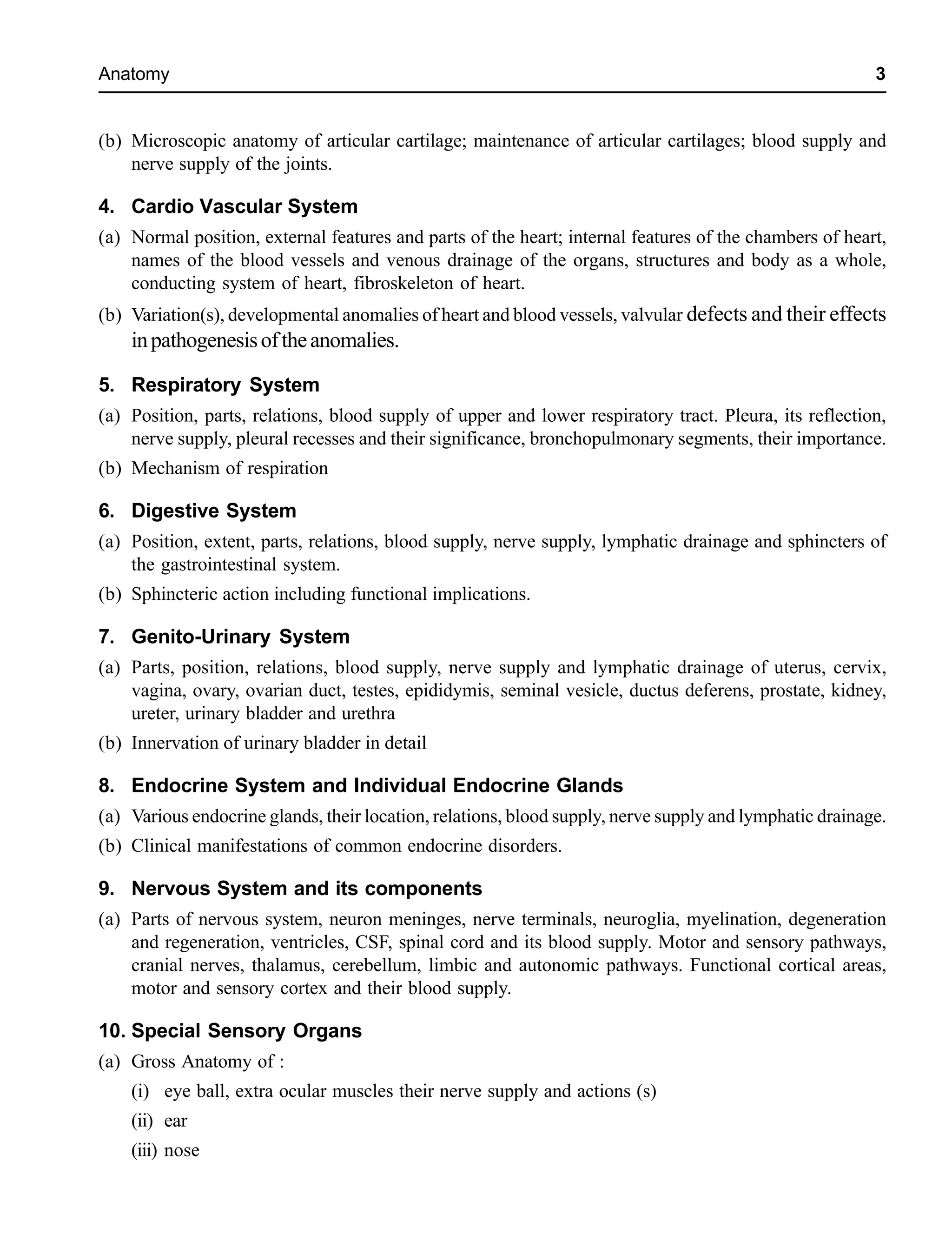 Anatomy 3
(b) Microscopic anatomy of articular cartilage; maintenance of articular cartilages; blood supply and
nerve supply of the joints.
4. Cardio Vascular System
(a) Normal position, external features and parts of the heart; internal features of the chambers of heart,
names of the blood vessels and venous drainage of the organs, structures and body as a whole,
conducting system of heart, fibroskeleton of heart.
(b) Variation(s), developmental anomalies of heart and blood vessels, valvular defects and their effects
inpathogenesisoftheanomalies.
5. Respiratory System
(a) Position, parts, relations, blood supply of upper and lower respiratory tract. Pleura, its reflection,
nerve supply, pleural recesses and their significance, bronchopulmonary segments, their importance.
(b) Mechanism of respiration
6. Digestive System
(a) Position, extent, parts, relations, blood supply, nerve supply, lymphatic drainage and sphincters of
the gastrointestinal system.
(b) Sphincteric action including functional implications.
7. Genito-Urinary System
(a) Parts, position, relations, blood supply, nerve supply and lymphatic drainage of uterus, cervix,
vagina, ovary, ovarian duct, testes, epididymis, seminal vesicle, ductus deferens, prostate, kidney,
ureter, urinary bladder and urethra
(b) Innervation of urinary bladder in detail
8. Endocrine System and Individual Endocrine Glands
(a) Various endocrine glands, their location, relations, blood supply, nerve supply and lymphatic drainage.
(b) Clinical manifestations of common endocrine disorders.
9. Nervous System and its components
(a) Parts of nervous system, neuron meninges, nerve terminals, neuroglia, myelination, degeneration
and regeneration, ventricles, CSF, spinal cord and its blood supply. Motor and sensory pathways,
cranial nerves, thalamus, cerebellum, limbic and autonomic pathways. Functional cortical areas,
motor and sensory cortex and their blood supply.
10. Special Sensory Organs
(a) Gross Anatomy of :
(i) eye ball, extra ocular muscles their nerve supply and actions (s)
(ii) ear
(iii) nose
 