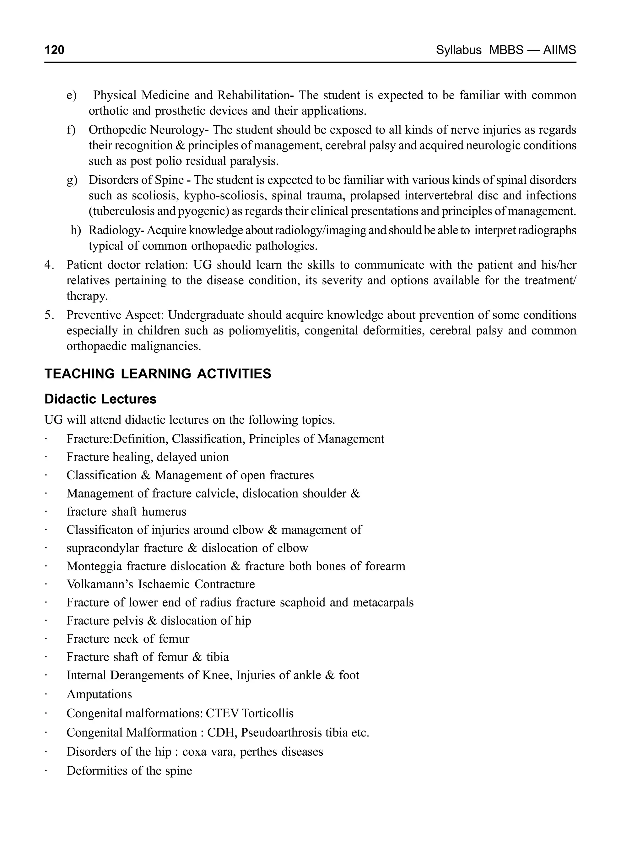 120 Syllabus MBBS — AIIMS
e) Physical Medicine and Rehabilitation- The student is expected to be familiar with common
orthotic and prosthetic devices and their applications.
f) Orthopedic Neurology- The student should be exposed to all kinds of nerve injuries as regards
their recognition & principles of management, cerebral palsy and acquired neurologic conditions
such as post polio residual paralysis.
g) Disorders of Spine - The student is expected to be familiar with various kinds of spinal disorders
such as scoliosis, kypho-scoliosis, spinal trauma, prolapsed intervertebral disc and infections
(tuberculosis and pyogenic) as regards their clinical presentations and principles of management.
h) Radiology-Acquireknowledgeaboutradiology/imagingandshouldbeableto interpretradiographs
typical of common orthopaedic pathologies.
4. Patient doctor relation: UG should learn the skills to communicate with the patient and his/her
relatives pertaining to the disease condition, its severity and options available for the treatment/
therapy.
5. Preventive Aspect: Undergraduate should acquire knowledge about prevention of some conditions
especially in children such as poliomyelitis, congenital deformities, cerebral palsy and common
orthopaedic malignancies.
TEACHING LEARNING ACTIVITIES
Didactic Lectures
UG will attend didactic lectures on the following topics.
· Fracture:Definition, Classification, Principles of Management
· Fracture healing, delayed union
· Classification & Management of open fractures
· Management of fracture calvicle, dislocation shoulder &
· fracture shaft humerus
· Classificaton of injuries around elbow & management of
· supracondylar fracture & dislocation of elbow
· Monteggia fracture dislocation & fracture both bones of forearm
· Volkamann’s Ischaemic Contracture
· Fracture of lower end of radius fracture scaphoid and metacarpals
· Fracture pelvis & dislocation of hip
· Fracture neck of femur
· Fracture shaft of femur & tibia
· Internal Derangements of Knee, Injuries of ankle & foot
· Amputations
· Congenital malformations: CTEV Torticollis
· Congenital Malformation : CDH, Pseudoarthrosis tibia etc.
· Disorders of the hip : coxa vara, perthes diseases
· Deformities of the spine
 