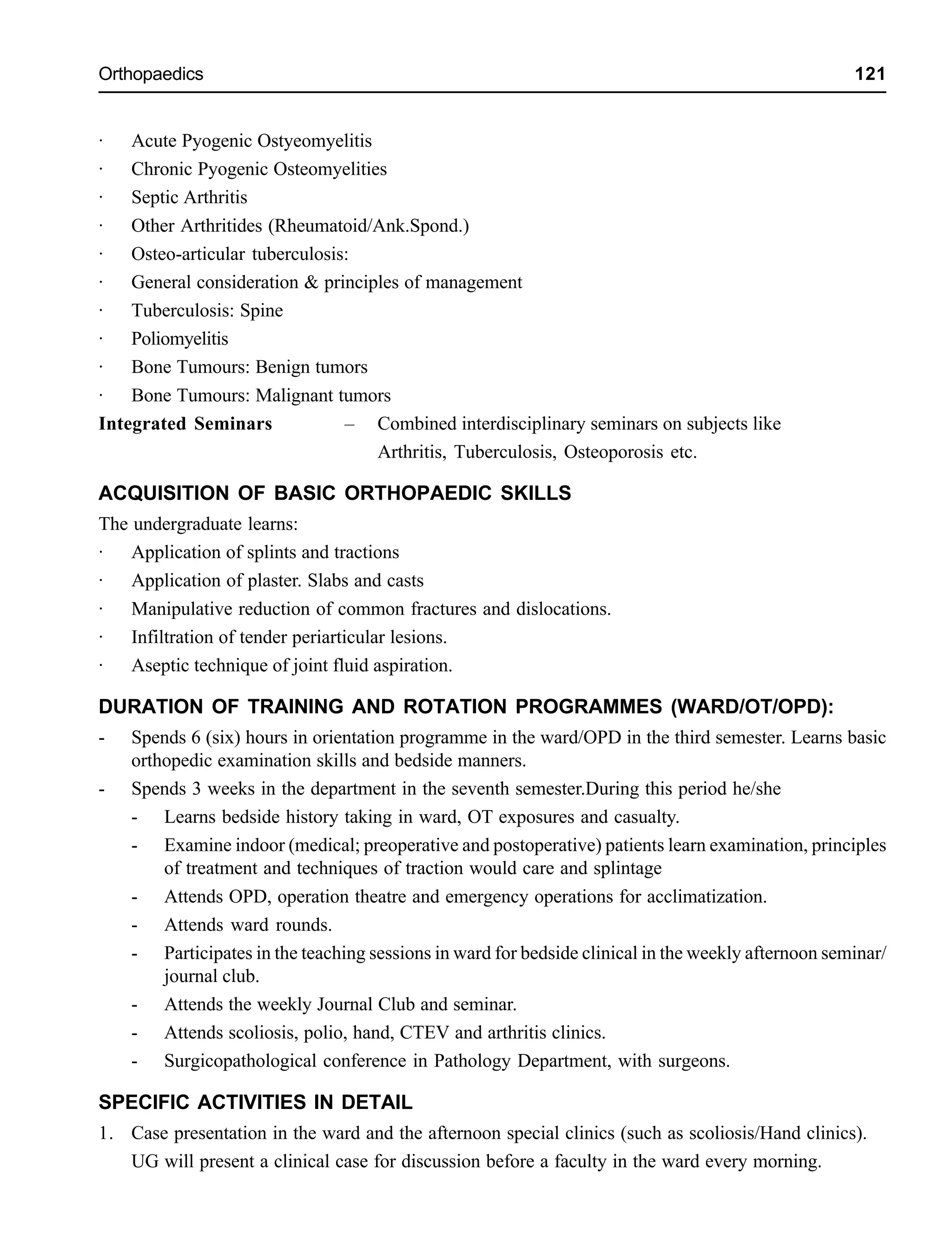Orthopaedics 121
· Acute Pyogenic Ostyeomyelitis
· Chronic Pyogenic Osteomyelities
· Septic Arthritis
· Other Arthritides (Rheumatoid/Ank.Spond.)
· Osteo-articular tuberculosis:
· General consideration & principles of management
· Tuberculosis: Spine
· Poliomyelitis
· Bone Tumours: Benign tumors
· Bone Tumours: Malignant tumors
Integrated Seminars – Combined interdisciplinary seminars on subjects like
Arthritis, Tuberculosis, Osteoporosis etc.
ACQUISITION OF BASIC ORTHOPAEDIC SKILLS
The undergraduate learns:
· Application of splints and tractions
· Application of plaster. Slabs and casts
· Manipulative reduction of common fractures and dislocations.
· Infiltration of tender periarticular lesions.
· Aseptic technique of joint fluid aspiration.
DURATION OF TRAINING AND ROTATION PROGRAMMES (WARD/OT/OPD):
- Spends 6 (six) hours in orientation programme in the ward/OPD in the third semester. Learns basic
orthopedic examination skills and bedside manners.
- Spends 3 weeks in the department in the seventh semester.During this period he/she
- Learns bedside history taking in ward, OT exposures and casualty.
- Examine indoor (medical; preoperative and postoperative) patients learn examination, principles
of treatment and techniques of traction would care and splintage
- Attends OPD, operation theatre and emergency operations for acclimatization.
- Attends ward rounds.
- Participates in the teaching sessions in ward for bedside clinical in the weekly afternoon seminar/
journal club.
- Attends the weekly Journal Club and seminar.
- Attends scoliosis, polio, hand, CTEV and arthritis clinics.
- Surgicopathological conference in Pathology Department, with surgeons.
SPECIFIC ACTIVITIES IN DETAIL
1. Case presentation in the ward and the afternoon special clinics (such as scoliosis/Hand clinics).
UG will present a clinical case for discussion before a faculty in the ward every morning.
 