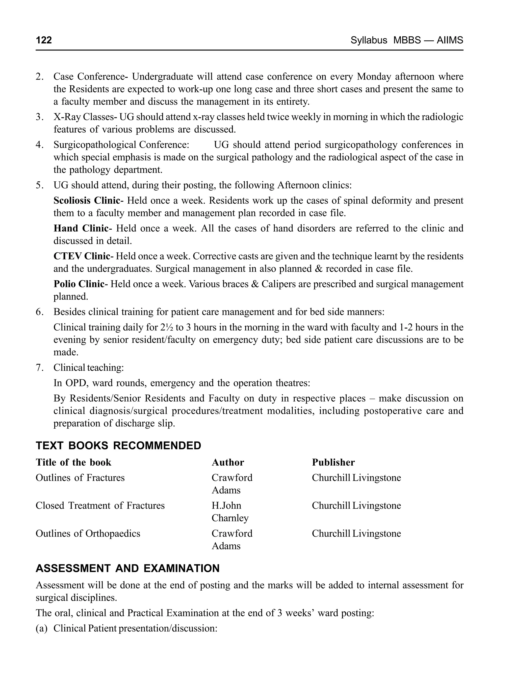 122 Syllabus MBBS — AIIMS
2. Case Conference- Undergraduate will attend case conference on every Monday afternoon where
the Residents are expected to work-up one long case and three short cases and present the same to
a faculty member and discuss the management in its entirety.
3. X-Ray Classes- UG should attend x-ray classes held twice weekly in morning in which the radiologic
features of various problems are discussed.
4. Surgicopathological Conference: UG should attend period surgicopathology conferences in
which special emphasis is made on the surgical pathology and the radiological aspect of the case in
the pathology department.
5. UG should attend, during their posting, the following Afternoon clinics:
Scoliosis Clinic- Held once a week. Residents work up the cases of spinal deformity and present
them to a faculty member and management plan recorded in case file.
Hand Clinic- Held once a week. All the cases of hand disorders are referred to the clinic and
discussed in detail.
CTEV Clinic- Held once a week. Corrective casts are given and the technique learnt by the residents
and the undergraduates. Surgical management in also planned & recorded in case file.
Polio Clinic- Held once a week. Various braces & Calipers are prescribed and surgical management
planned.
6. Besides clinical training for patient care management and for bed side manners:
Clinical training daily for 2½ to 3 hours in the morning in the ward with faculty and 1-2 hours in the
evening by senior resident/faculty on emergency duty; bed side patient care discussions are to be
made.
7. Clinical teaching:
In OPD, ward rounds, emergency and the operation theatres:
By Residents/Senior Residents and Faculty on duty in respective places – make discussion on
clinical diagnosis/surgical procedures/treatment modalities, including postoperative care and
preparation of discharge slip.
TEXT BOOKS RECOMMENDED
Title of the book Author Publisher
Outlines of Fractures Crawford Churchill Livingstone
Adams
Closed Treatment of Fractures H.John Churchill Livingstone
Charnley
Outlines of Orthopaedics Crawford Churchill Livingstone
Adams
ASSESSMENT AND EXAMINATION
Assessment will be done at the end of posting and the marks will be added to internal assessment for
surgical disciplines.
The oral, clinical and Practical Examination at the end of 3 weeks’ ward posting:
(a) Clinical Patient presentation/discussion:
 